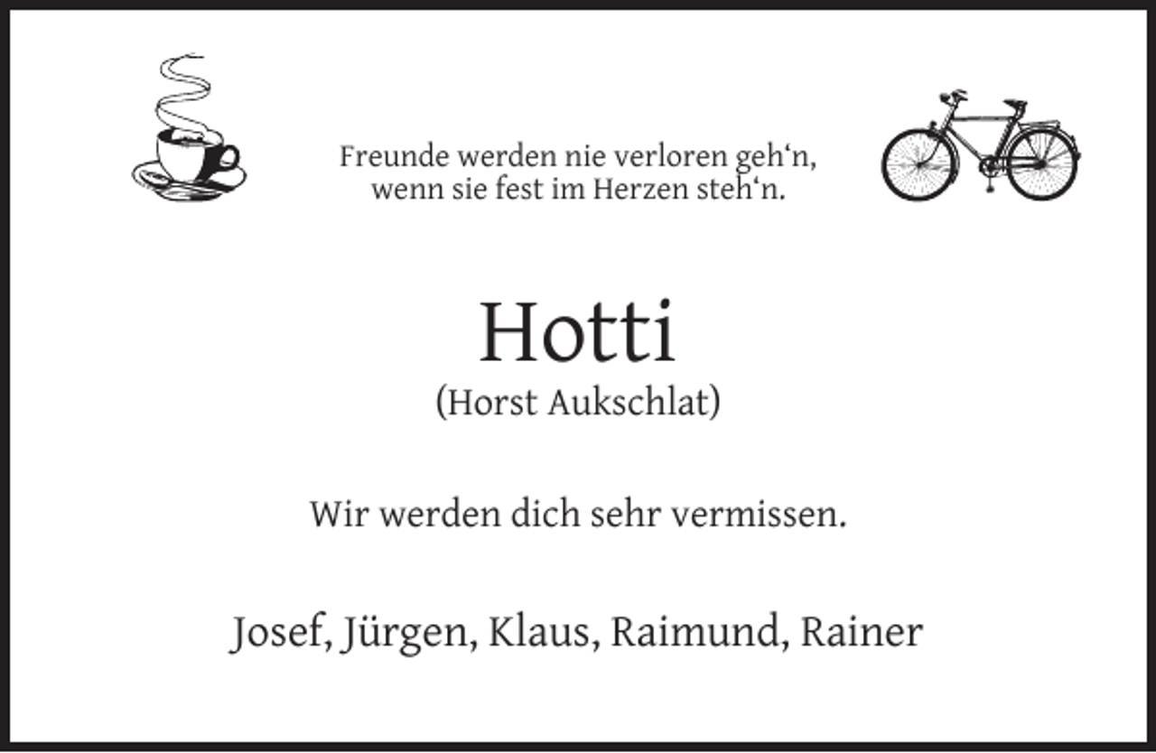 <p>Freunde werden nie verloren geh‘n,<br />wenn sie fest im Herzen steh‘n.</p><p>Hotti</p><p>(Horst Aukschlat)<br />Wir werden dich sehr vermissen.</p><p>Josef, Jürgen, Klaus, Raimund, Rainer</p>