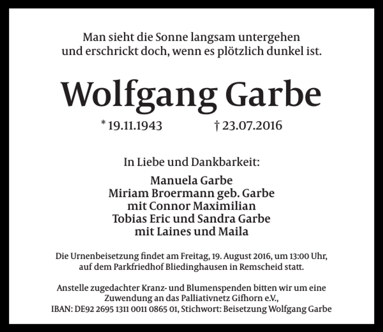 <p>Man sieht die Sonne langsam untergehen<br />und erschrickt doch, wenn es plötzlich dunkel ist.</p><p>Wolfgang Garbe<br />* 19.11.1943</p><p>† 23.07.2016</p><p>In Liebe und Dankbarkeit:<br />Manuela Garbe<br />Miriam Broermann geb. Garbe<br />mit Connor Maximilian<br />Tobias Eric und Sandra Garbe<br />mit Laines und Maila<br />Die Urnenbeisetzung findet am Freitag, 19. August 2016, um 13:00 Uhr,<br />auf dem Parkfriedhof Bliedinghausen in Remscheid statt.<br />Anstelle zugedachter Kranz- und Blumenspenden bitten wir um eine<br />Zuwendung an das Palliativnetz Gifhorn e.V.,<br />IBAN: DE9695 1311 0011 0865 01, Stichwort: Beisetzung Wolfgang Garbe</p>