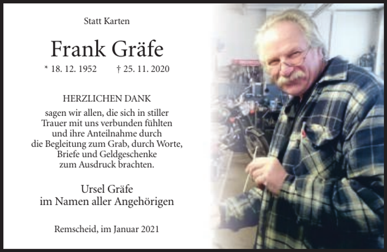 <p>Statt Karten</p><p>Frank Gräfe<br />* 18. 12. 1952</p><p>† 25. 11. 2020</p><p>HERZLICHEN DANK<br />sagen wir allen, die sich in stiller<br />Trauer mit uns verbunden fühlten<br />und ihre Anteilnahme durch<br />die Begleitung zum Grab, durch Worte,<br />Briefe und Geldgeschenke<br />zum Ausdruck brachten.</p><p>Ursel Gräfe<br />im Namen aller Angehörigen<br />Remscheid, im Januar 2021</p>