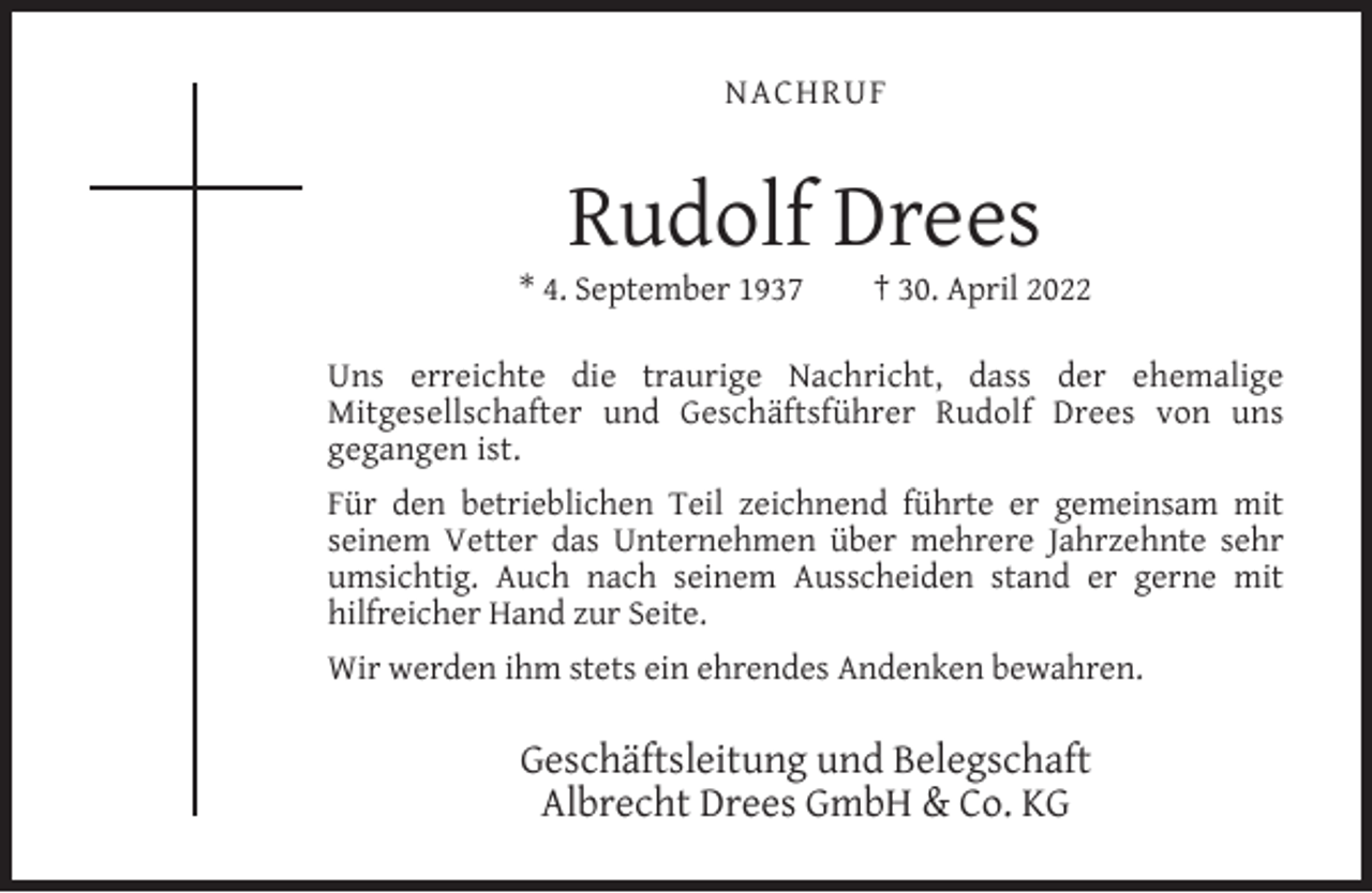 <p>NACHRUF</p><p>Rudolf Drees</p><p>* 4. September 1937</p><p>† 30. April 2022</p><p>Uns erreichte die traurige Nachricht, dass der ehemalige<br />Mitgesellschafter und Geschäftsführer Rudolf Drees von uns<br />gegangen ist.<br />Für den betrieblichen Teil zeichnend führte er gemeinsam mit<br />seinem Vetter das Unternehmen über mehrere Jahrzehnte sehr<br />umsichtig. Auch nach seinem Ausscheiden stand er gerne mit<br />hilfreicher Hand zur Seite.<br />Wir werden ihm stets ein ehrendes Andenken bewahren.</p><p>Geschäftsleitung und Belegschaft<br />Albrecht Drees GmbH &amp; Co. KG</p>