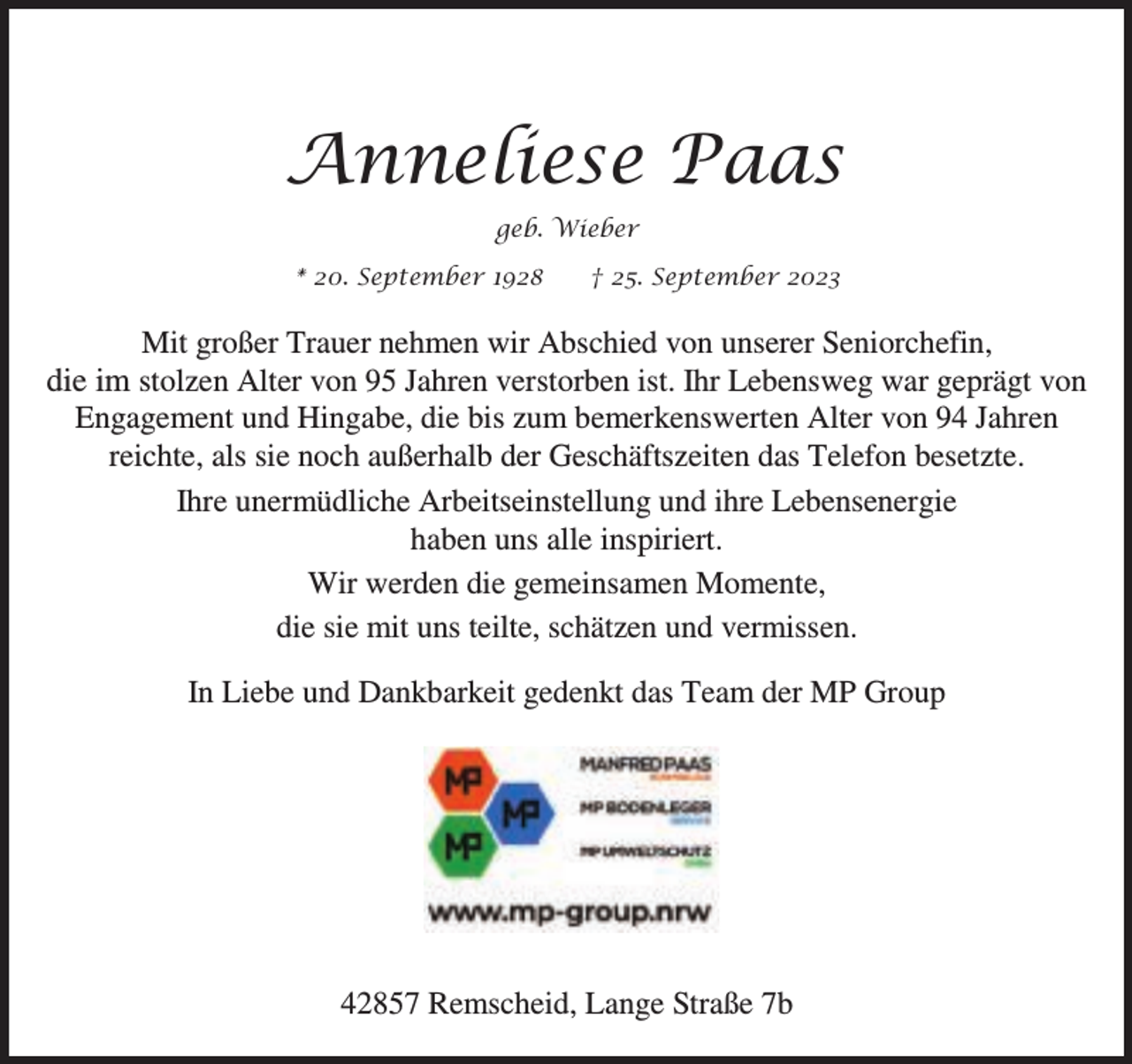 <p>Anneliese Paas<br />geb. Wieber<br />* 20. September 1928</p><p>† 25. September 2023</p><p>Mit großer Trauer nehmen wir Abschied von unserer Seniorchefin,<br />die im stolzen Alter von 95 Jahren verstorben ist. Ihr Lebensweg war geprägt von<br />Engagement und Hingabe, die bis zum bemerkenswerten Alter von 94 Jahren<br />reichte, als sie noch außerhalb der Geschäftszeiten das Telefon besetzte.<br />Ihre unermüdliche Arbeitseinstellung und ihre Lebensenergie<br />haben uns alle inspiriert.<br />Wir werden die gemeinsamen Momente,<br />die sie mit uns teilte, schätzen und vermissen.<br />In Liebe und Dankbarkeit gedenkt das Team der MP Group</p><p>42857 Remscheid, Lange Straße 7b</p>