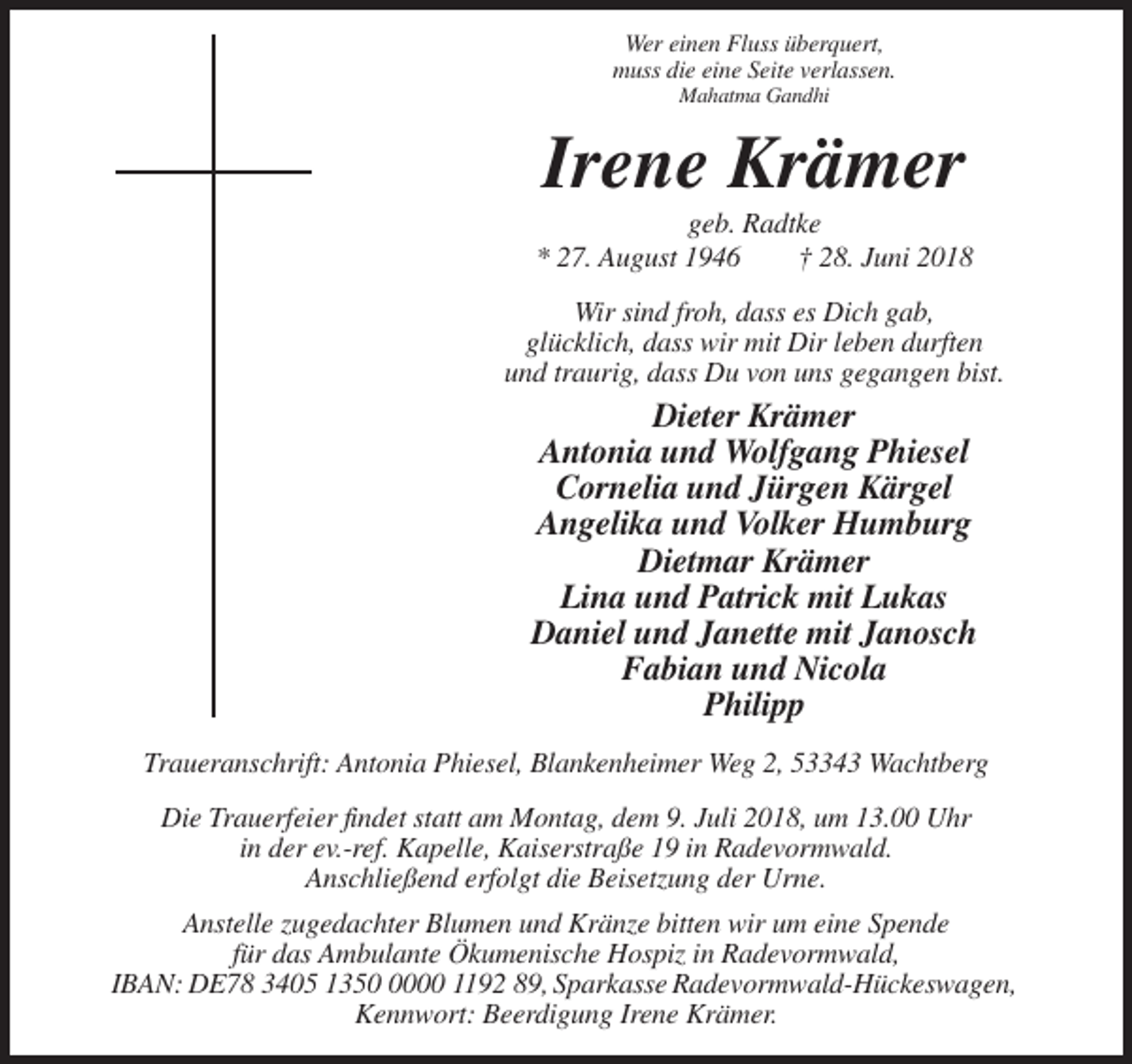 <p>Wer einen Fluss überquert,<br />muss die eine Seite verlassen.<br />Mahatma Gandhi</p><p>Irene Krämer<br />geb. Radtke<br />* 27. August 1946<br />† 28. Juni 2018<br />Wir sind froh, dass es Dich gab,<br />glücklich, dass wir mit Dir leben durften<br />und traurig, dass Du von uns gegangen bist.</p><p>Dieter Krämer<br />Antonia und Wolfgang Phiesel<br />Cornelia und Jürgen Kärgel<br />Angelika und Volker Humburg<br />Dietmar Krämer<br />Lina und Patrick mit Lukas<br />Daniel und Janette mit Janosch<br />Fabian und Nicola<br />Philipp<br />Traueranschrift: Antonia Phiesel, Blankenheimer Weg 2, 53343 Wachtberg<br />Die Trauerfeier findet statt am Montag, dem 9. Juli 2018, um 13.00 Uhr<br />in der ev.-ref. Kapelle, Kaiserstraße 19 in Radevormwald.<br />Anschließend erfolgt die Beisetzung der Urne.<br />Anstelle zugedachter Blumen und Kränze bitten wir um eine Spende<br />für das Ambulante Ökumenische Hospiz in Radevormwald,<br />IBAN: DE78 3405 135000 1192 89, Sparkasse Radevormwald-Hückeswagen,<br />Kennwort: Beerdigung Irene Krämer.</p>