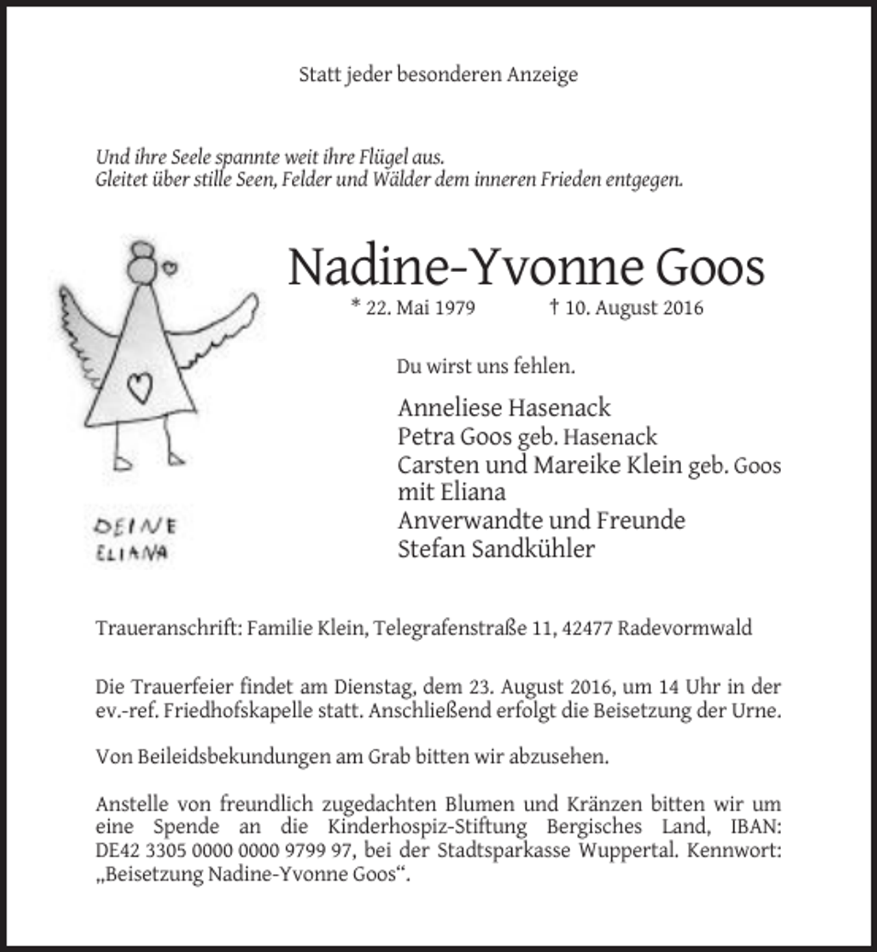 <p>Statt jeder besonderen Anzeige</p><p>Und ihre Seele spannte weit ihre Flügel aus.<br />Gleitet über stille Seen, Felder und Wälder dem inneren Frieden entgegen.</p><p>Nadine-Yvonne Goos<br />* 22. Mai 1979</p><p>† 10. August 2016</p><p>Du wirst uns fehlen.</p><p>Anneliese Hasenack<br />Petra Goos geb. Hasenack<br />Carsten und Mareike Klein geb. Goos<br />mit Eliana<br />Anverwandte und Freunde<br />Stefan Sandkühler</p><p>Traueranschrift: Familie Klein, Telegrafenstraße 11, 42477 Radevormwald<br />Die Trauerfeier findet am Dienstag, dem 23. August 2016, um 14 Uhr in der<br />ev.-ref. Friedhofskapelle statt. Anschließend erfolgt die Beisetzung der Urne.<br />Von Beileidsbekundungen am Grab bitten wir abzusehen.<br />Anstelle von freundlich zugedachten Blumen und Kränzen bitten wir um<br />eine Spende an die Kinderhospiz-Stiftung Bergisches Land, IBAN:<br />DE42 3305 9797, bei der Stadtsparkasse Wuppertal. Kennwort:<br />„Beisetzung Nadine-Yvonne Goos“.</p>