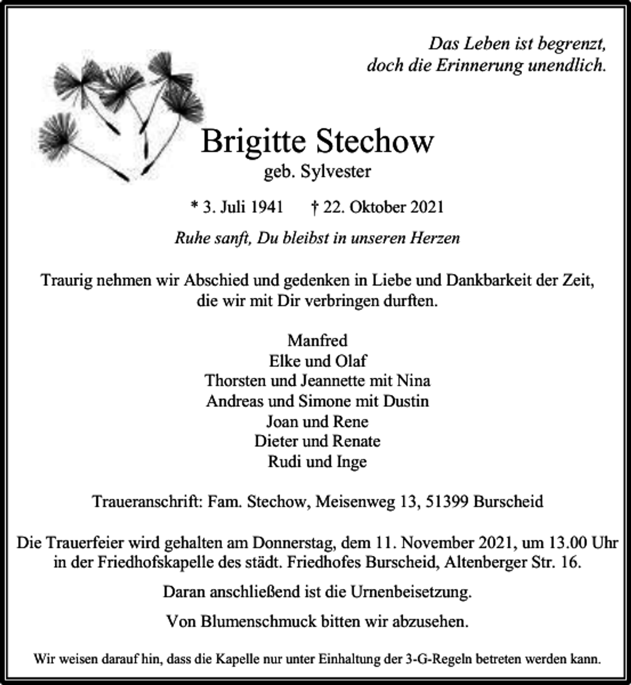 <p>Das Leben ist begrenzt,<br />doch die Erinnerung unendlich.</p><p>Brigitte Stechow<br />geb. Sylvester</p><p>* 3. Juli 1941</p><p>† 22. Oktober 2021</p><p>Ruhe sanft, Du bleibst in unseren Herzen<br />Traurig nehmen wir Abschied und gedenken in Liebe und Dankbarkeit der Zeit,<br />die wir mit Dir verbringen durften.<br />Manfred<br />Elke und Olaf<br />Thorsten und Jeannette mit Nina<br />Andreas und Simone mit Dustin<br />Joan und Rene<br />Dieter und Renate<br />Rudi und Inge<br />Traueranschrift: Fam. Stechow, Meisenweg 13, 51399 Burscheid<br />Die Trauerfeier wird gehalten am Donnerstag, dem 11. November 2021, um 13.00 Uhr<br />in der Friedhofskapelle des städt. Friedhofes Burscheid, Altenberger Str. 16.<br />Daran anschließend ist die Urnenbeisetzung.<br />Von Blumenschmuck bitten wir abzusehen.<br />Wir weisen darauf hin, dass die Kapelle nur unter Einhaltung der 3-G-Regeln betreten werden kann.</p>