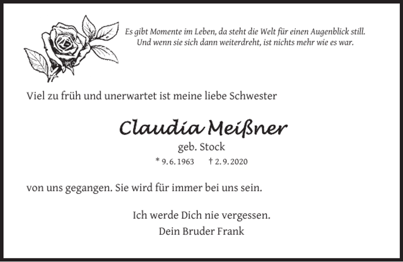 <p>Es gibt Momente im Leben, da steht die Welt für einen Augenblick still.<br />Und wenn sie sich dann weiterdreht, ist nichts mehr wie es war.</p><p>Viel zu früh und unerwartet ist meine liebe Schwester</p><p>Claudia Meißner<br />geb. Stock</p><p>* 9. 6. 1963</p><p>† 2. 9. 2020</p><p>von uns gegangen. Sie wird für immer bei uns sein.<br />Ich werde Dich nie vergessen.<br />Dein Bruder Frank</p>
