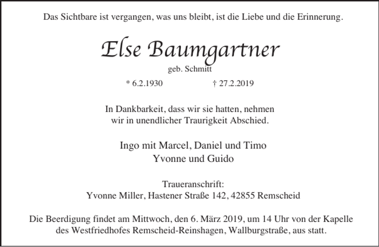 <p>Das Sichtbare ist vergangen, was uns bleibt, ist die Liebe und die Erinnerung.</p><p>Else Baumgartner<br />geb. Schmitt</p><p>* 6.2.1930</p><p>† 27.2.2019</p><p>In Dankbarkeit, dass wir sie hatten, nehmen<br />wir in unendlicher Traurigkeit Abschied.</p><p>Ingo mit Marcel, Daniel und Timo<br />Yvonne und Guido<br />Traueranschrift:<br />Yvonne Miller, Hastener Straße 142, 42855 Remscheid<br />Die Beerdigung findet am Mittwoch, den 6. März 2019, um 14 Uhr von der Kapelle<br />des Westfriedhofes Remscheid-Reinshagen, Wallburgstraße, aus statt.</p>