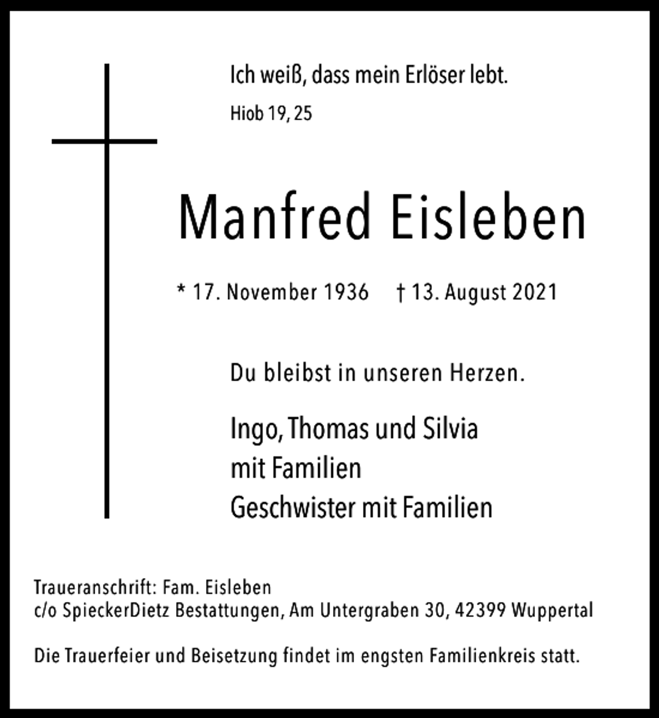 <p>Ich weiß, dass mein Erlöser lebt.<br />Hiob 19, 25</p><p>Manfred Eisleben<br />* 17. November 1936</p><p>† 13. August 2021</p><p>Du bleibst in unseren Herzen.</p><p>Ingo, Thomas und Silvia<br />mit Familien<br />Geschwister mit Familien<br />Traueranschrift: Fam. Eisleben<br />c/o SpieckerDietz Bestattungen, Am Untergraben 30, 42399 Wuppertal<br />Die Trauerfeier und Beisetzung findet im engsten Familienkreis statt.</p>
