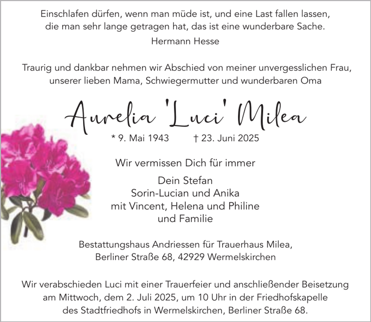 <p>Einschlafen dürfen, wenn man müde ist, und eine Last fallen lassen,<br />die man sehr lange getragen hat, das ist eine wunderbare Sache.<br />Hermann Hesse<br />Traurig und dankbar nehmen wir Abschied von meiner unvergesslichen Frau,<br />unserer lieben Mama, Schwiegermutter und wunderbaren Oma</p><p>Aurelia 'Luci' Milea<br />* 9. Mai 1943</p><p>† 23. Juni 2025</p><p>Wir vermissen Dich für immer<br />Dein Stefan<br />Sorin-Lucian und Anika<br />mit Vincent, Helena und Philine<br />und Familie<br />Bestattungshaus Andriessen für Trauerhaus Milea,<br />Berliner Straße 68, 42929 Wermelskirchen<br />Wir verabschieden Luci mit einer Trauerfeier und anschließender Beisetzung<br />am Mittwoch, dem 2. Juli 2025, um 10 Uhr in der Friedhofskapelle<br />des Stadtfriedhofs in Wermelskirchen, Berliner Straße 68.</p>