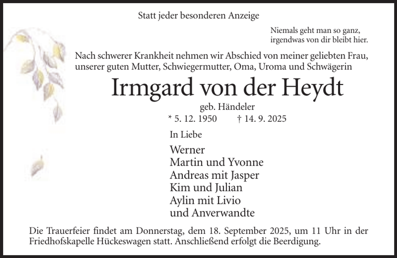 <p>Statt jeder besonderen Anzeige<br />Niemals geht man so ganz,<br />irgendwas von dir bleibt hier.</p><p>Nach schwerer Krankheit nehmen wir Abschied von meiner geliebten Frau,<br />unserer guten Mutter, Schwiegermutter, Oma, Uroma und Schwägerin</p><p>Irmgard von der Heydt<br />geb. Händeler<br />* 5. 12. 1950<br />† 14. 9. 2025<br />In Liebe</p><p>Werner<br />Martin und Yvonne<br />Andreas mit Jasper<br />Kim und Julian<br />Aylin mit Livio<br />und Anverwandte<br />Die Trauerfeier findet am Donnerstag, dem 18. September 2025, um 11 Uhr in der<br />Friedhofskapelle Hückeswagen statt. Anschließend erfolgt die Beerdigung.</p>