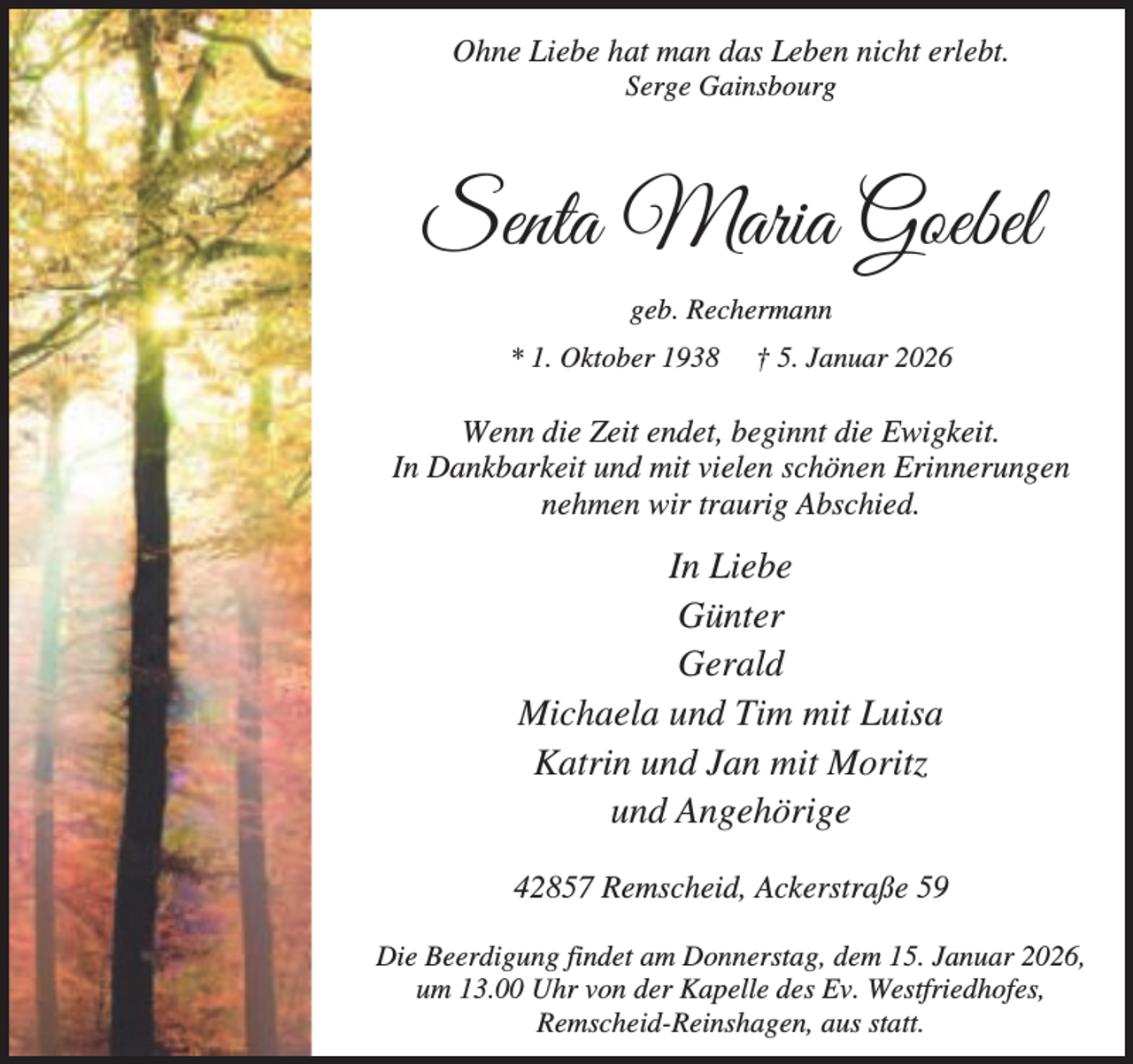 <p>Ohne Liebe hat man das Leben nicht erlebt.<br />Serge Gainsbourg</p><p>Senta Maria Goebel<br />geb. Rechermann<br />* 1. Oktober 1938</p><p>† 5. Januar 2026</p><p>Wenn die Zeit endet, beginnt die Ewigkeit.<br />In Dankbarkeit und mit vielen schönen Erinnerungen<br />nehmen wir traurig Abschied.</p><p>In Liebe<br />Günter<br />Gerald<br />Michaela und Tim mit Luisa<br />Katrin und Jan mit Moritz<br />und Angehörige<br />42857 Remscheid, Ackerstraße 59<br />Die Beerdigung findet am Donnerstag, dem 15. Januar 2026,<br />um 13.00 Uhr von der Kapelle des Ev. Westfriedhofes,<br />Remscheid-Reinshagen, aus statt.</p>