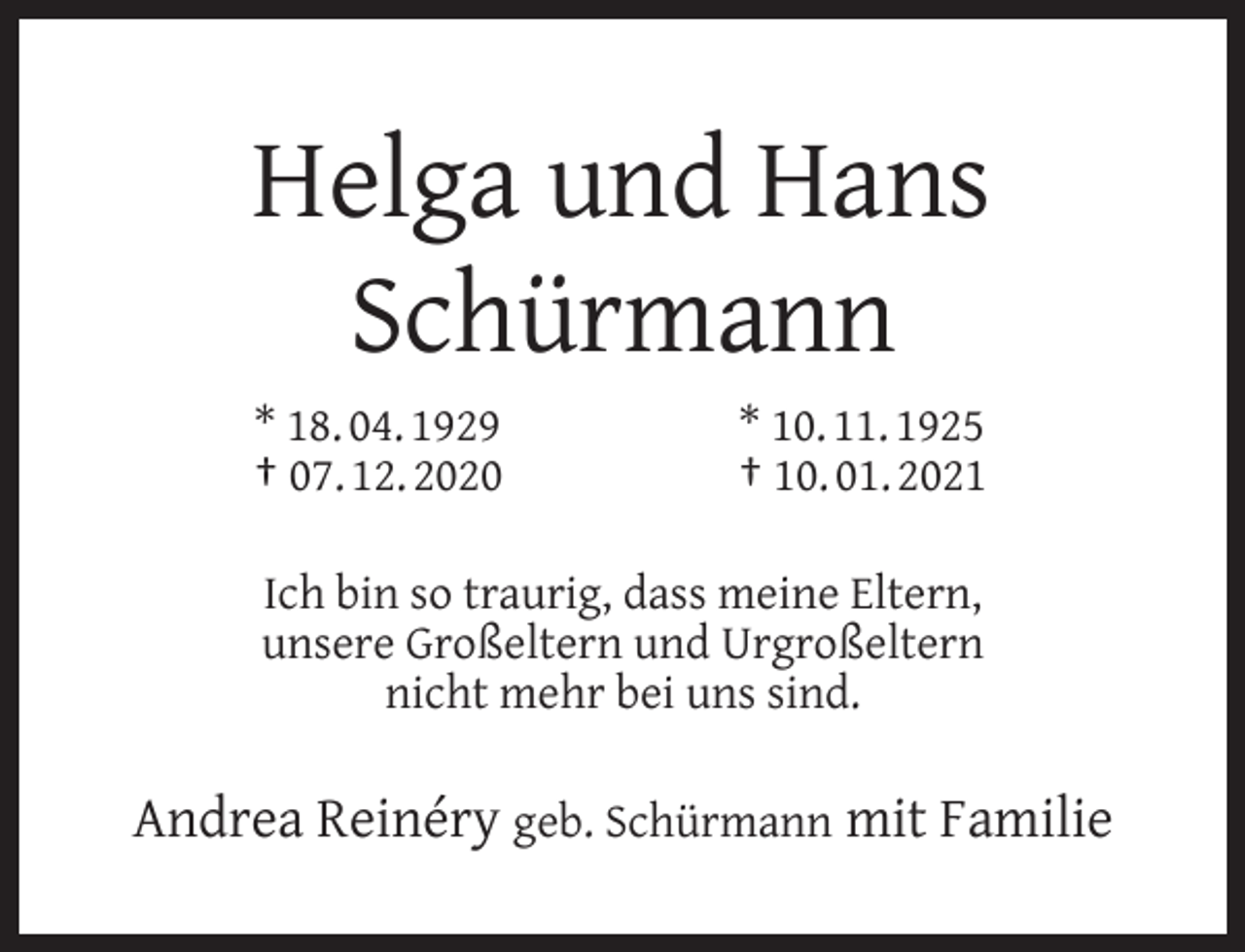 <p>Helga und Hans<br />Schürmann<br />* 18. 04. 1929<br />† 07. 12. 2020</p><p>* 10. 11. 1925<br />† 10. 01. 2021</p><p>Ich bin so traurig, dass meine Eltern,<br />unsere Großeltern und Urgroßeltern<br />nicht mehr bei uns sind.</p><p>Andrea Reinéry geb. Schürmann mit Familie</p>
