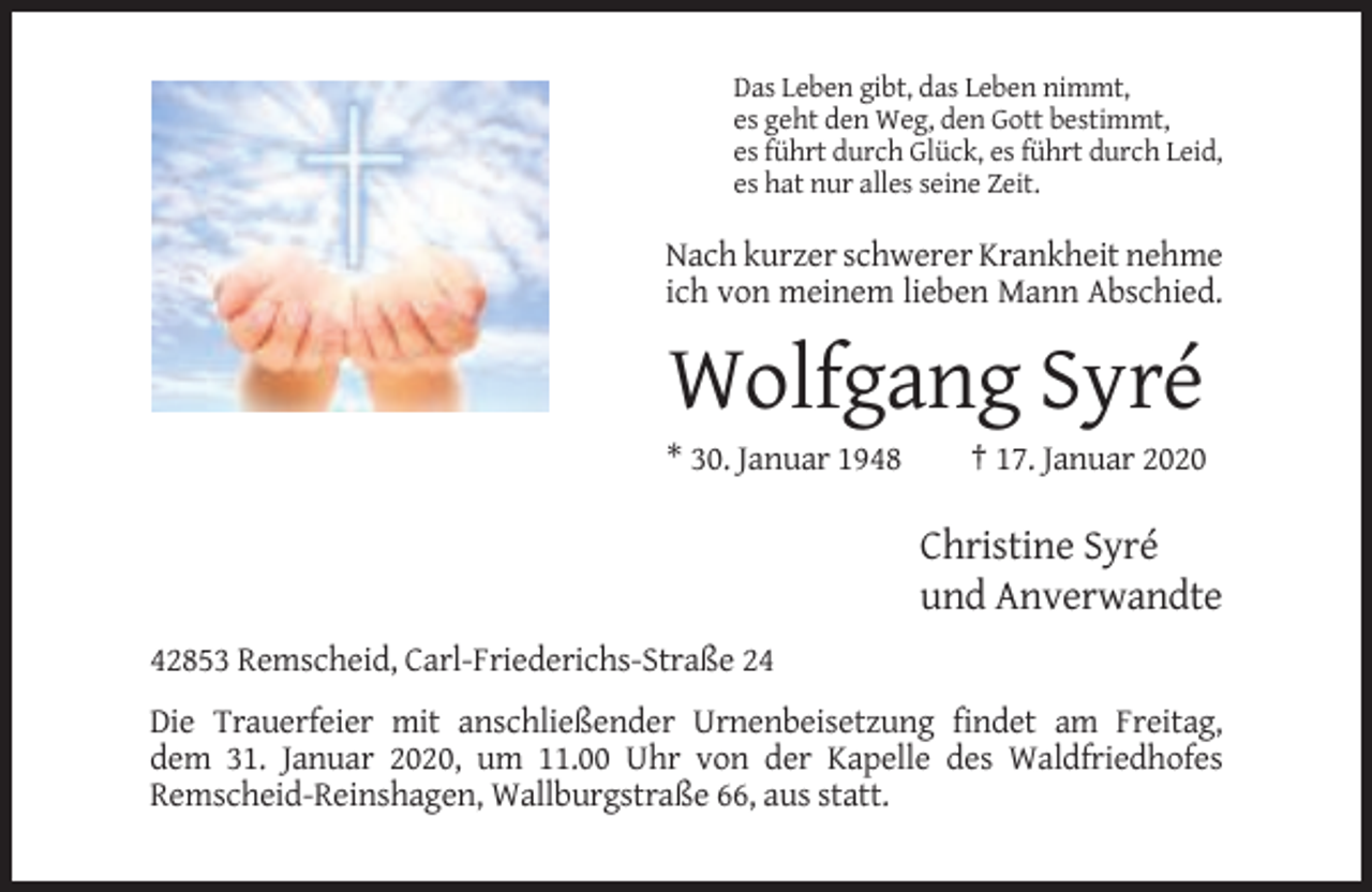 <p>Das Leben gibt, das Leben nimmt,<br />es geht den Weg, den Gott bestimmt,<br />es führt durch Glück, es führt durch Leid,<br />es hat nur alles seine Zeit.</p><p>Nach kurzer schwerer Krankheit nehme<br />ich von meinem lieben Mann Abschied.</p><p>Wolfgang Syré<br />* 30. Januar 1948</p><p>† 17. Januar 2020</p><p>Christine Syré<br />und Anverwandte<br />42853 Remscheid, Carl-Friederichs-Straße 24<br />Die Trauerfeier mit anschließender Urnenbeisetzung findet am Freitag,<br />dem 31. Januar 2020, um 11.00 Uhr von der Kapelle des Waldfriedhofes<br />Remscheid-Reinshagen, Wallburgstraße 66, aus statt.</p>