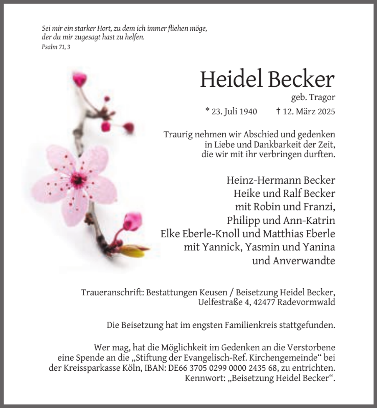 <p>Sei mir ein starker Hort, zu dem ich immer fliehen möge,<br />der du mir zugesagt hast zu helfen.<br />Psalm 71, 3</p><p>Heidel Becker<br />* 23. Juli 1940</p><p>geb. Tragor<br />† 12. März 2025</p><p>Traurig nehmen wir Abschied und gedenken<br />in Liebe und Dankbarkeit der Zeit,<br />die wir mit ihr verbringen durften.</p><p>Heinz-Hermann Becker<br />Heike und Ralf Becker<br />mit Robin und Franzi,<br />Philipp und Ann-Katrin<br />Elke Eberle-Knoll und Matthias Eberle<br />mit Yannick, Yasmin und Yanina<br />und Anverwandte<br />Traueranschrift: Bestattungen Keusen / Beisetzung Heidel Becker,<br />Uelfestraße 4, 42477 Radevormwald<br />Die Beisetzung hat im engsten Familienkreis stattgefunden.<br />Wer mag, hat die Möglichkeit im Gedenken an die Verstorbene<br />eine Spende an die „Stiftung der Evangelisch-Ref. Kirchengemeinde“ bei<br />der Kreissparkasse Köln, IBAN: DE66 3705 0299 0000 2435 68, zu entrichten.<br />Kennwort: „Beisetzung Heidel Becker“.</p>
