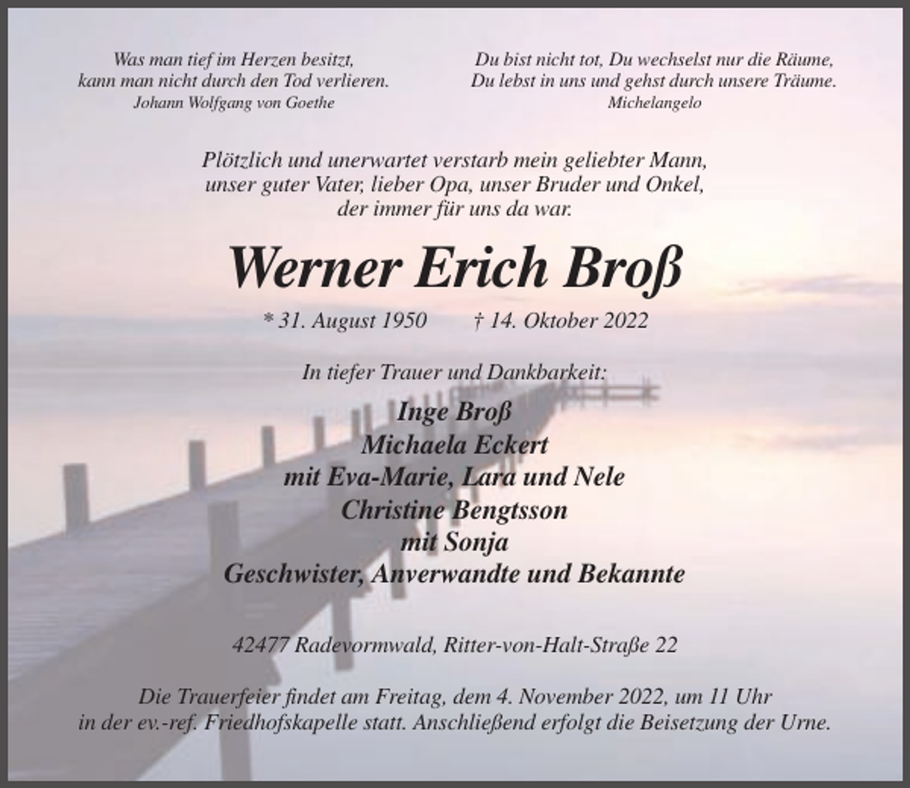 <p>Was man tief im Herzen besitzt,<br />kann man nicht durch den Tod verlieren.</p><p>Du bist nicht tot, Du wechselst nur die Räume,<br />Du lebst in uns und gehst durch unsere Träume.</p><p>Johann Wolfgang von Goethe</p><p>Michelangelo</p><p>Plötzlich und unerwartet verstarb mein geliebter Mann,<br />unser guter Vater, lieber Opa, unser Bruder und Onkel,<br />der immer für uns da war.</p><p>Werner Erich Broß<br />* 31. August 1950</p><p>† 14. Oktober 2022</p><p>In tiefer Trauer und Dankbarkeit:</p><p>Inge Broß<br />Michaela Eckert<br />mit Eva-Marie, Lara und Nele<br />Christine Bengtsson<br />mit Sonja<br />Geschwister, Anverwandte und Bekannte<br />42477 Radevormwald, Ritter-von-Halt-Straße 22<br />Die Trauerfeier findet am Freitag, dem 4. November 2022, um 11 Uhr<br />in der ev.-ref. Friedhofskapelle statt. Anschließend erfolgt die Beisetzung der Urne.</p>