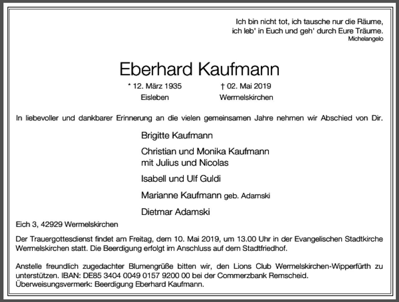 <p>Ich bin nicht tot, ich tausche nur die Räume,<br />ich leb' in Euch und geh' durch Eure Träume.</p><p>Michelangelo</p><p>Eberhard Kaufmann<br />* 12. März 1935</p><p>† 02. Mai 2019</p><p>Eisleben</p><p>Wermelskirchen</p><p>In liebevoller und dankbarer Erinnerung an die vielen gemeinsamen Jahre nehmen wir Abschied von Dir.</p><p>Brigitte Kaufmann<br />Christian und Monika Kaufmann<br />mit Julius und Nicolas<br />Isabell und Ulf Guldi<br />Marianne Kaufmann geb. Adamski<br />Dietmar Adamski<br />Eich 3, 42929 Wermelskirchen<br />Der Trauergottesdienst findet am Freitag, dem 10. Mai 2019, um 13.00 Uhr in der Evangelischen Stadtkirche<br />Wermelskirchen statt. Die Beerdigung erfolgt im Anschluss auf dem Stadtfriedhof.<br />Anstelle freundlich zugedachter Blumengrüße bitten wir, den Lions Club Wermelskirchen-Wipperfürth zu<br />unterstützen. IBAN: DE85 3404 0049 0157 92 bei der Commerzbank Remscheid.<br />Überweisungsvermerk: Beerdigung Eberhard Kaufmann.</p>