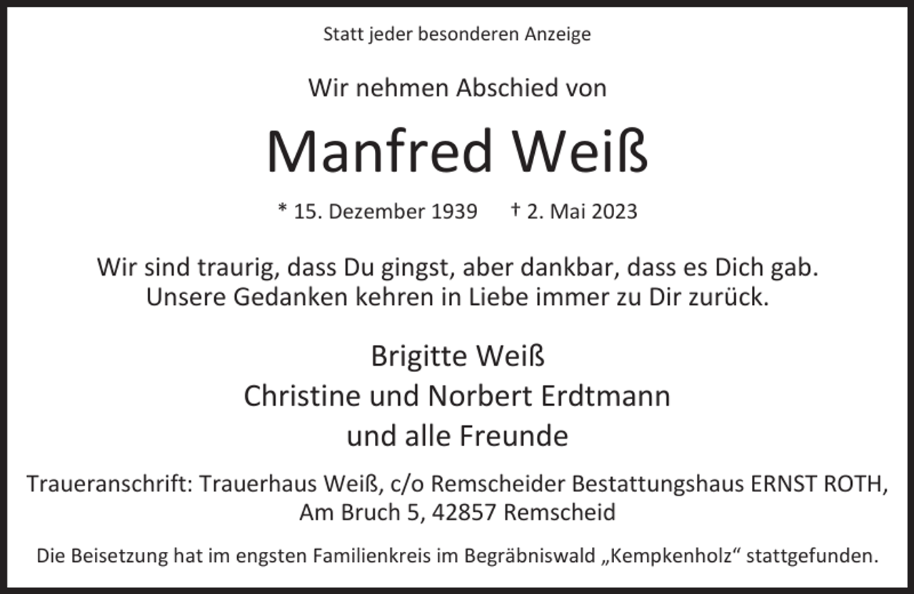 <p>Statt jeder besonderen Anzeige</p><p>Wir nehmen Abschied von</p><p>Manfred Weiß<br />* 15. Dezember 1939</p><p>† 2. Mai 2023</p><p>Wir sind traurig, dass Du gingst, aber dankbar, dass es Dich gab.<br />Unsere Gedanken kehren in Liebe immer zu Dir zurück.</p><p>Brigitte Weiß<br />Christine und Norbert Erdtmann<br />und alle Freunde<br />Traueranschrift: Trauerhaus Weiß, c/o Remscheider Bestattungshaus ERNST ROTH,<br />Am Bruch 5, 42857 Remscheid<br />Die Beisetzung hat im engsten Familienkreis im Begräbniswald „Kempkenholz“ stattgefunden.</p>