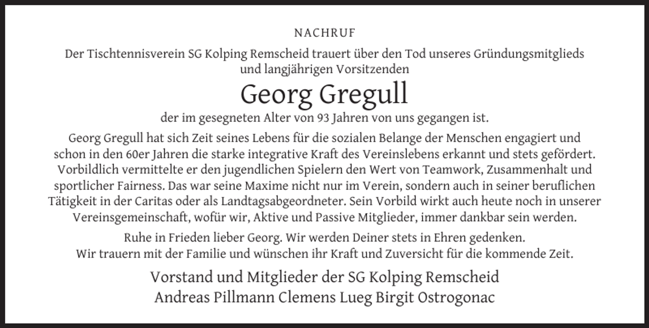 <p>NACHRUF<br />Der Tischtennisverein SG Kolping Remscheid trauert über den Tod unseres Gründungsmitglieds<br />und langjährigen Vorsitzenden</p><p>Georg Gregull</p><p>der im gesegneten Alter von 93 Jahren von uns gegangen ist.<br />Georg Gregull hat sich Zeit seines Lebens für die sozialen Belange der Menschen engagiert und<br />schon in den 60er Jahren die starke integrative Kraft des Vereinslebens erkannt und stets gefördert.<br />Vorbildlich vermittelte er den jugendlichen Spielern den Wert von Teamwork, Zusammenhalt und<br />sportlicher Fairness. Das war seine Maxime nicht nur im Verein, sondern auch in seiner beruﬂichen<br />Tätigkeit in der Caritas oder als Landtagsabgeordneter. Sein Vorbild wirkt auch heute noch in unserer<br />Vereinsgemeinschaft, wofür wir, Aktive und Passive Mitglieder, immer dankbar sein werden.<br />Ruhe in Frieden lieber Georg. Wir werden Deiner stets in Ehren gedenken.<br />Wir trauern mit der Familie und wünschen ihr Kraft und Zuversicht für die kommende Zeit.</p><p>Vorstand und Mitglieder der SG Kolping Remscheid<br />Andreas Pillmann Clemens Lueg Birgit Ostrogonac</p>