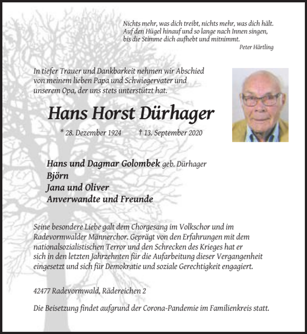 <p>Nichts mehr, was dich treibt, nichts mehr, was dich hält.<br />Auf den Hügel hinauf und so lange nach Innen singen,<br />bis die Stimme dich aufhebt und mitnimmt.<br />Peter Härtling</p><p>In tiefer Trauer und Dankbarkeit nehmen wir Abschied<br />von meinem lieben Papa und Schwiegervater und<br />unserem Opa, der uns stets unterstützt hat.</p><p>Hans Horst Dürhager<br />* 28. Dezember 1924</p><p>† 13. September 2020</p><p>Hans und Dagmar Golombek geb. Dürhager<br />Björn<br />Jana und Oliver<br />Anverwandte und Freunde</p><p>Seine besondere Liebe galt dem Chorgesang im Volkschor und im<br />Radevormwalder Männerchor. Geprägt von den Erfahrungen mit dem<br />nationalsozialistischen Terror und den Schrecken des Krieges hat er<br />sich in den letzten Jahrzehnten für die Aufarbeitung dieser Vergangenheit<br />eingesetzt und sich für Demokratie und soziale Gerechtigkeit engagiert.</p><p>42477 Radevormwald, Rädereichen 2<br />Die Beisetzung findet aufgrund der Corona-Pandemie im Familienkreis statt.</p>
