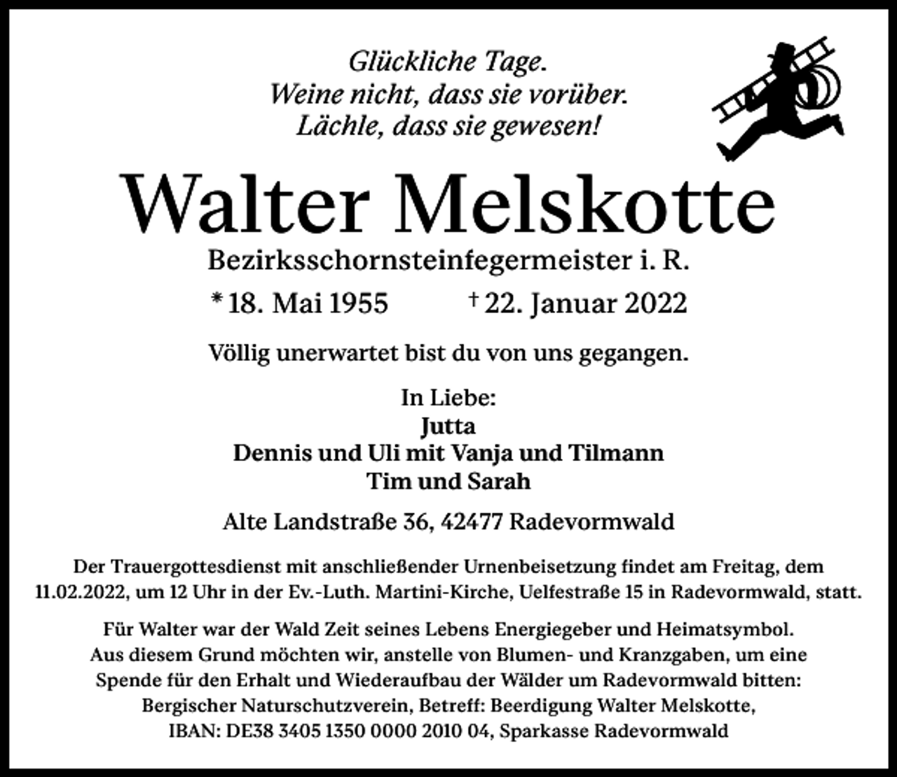 <p>Glückliche Tage.<br />Weine nicht, dass sie vorüber.<br />Lächle, dass sie gewesen!</p><p>Walter Melskotte<br />Bezirksschornsteinfegermeister i. R.<br />† 22. Januar 2022<br />* 18. Mai 1955<br />Völlig unerwartet bist du von uns gegangen.<br />In Liebe:<br />Jutta<br />Dennis und Uli mit Vanja und Tilmann<br />Tim und Sarah<br />Alte Landstraße 36, 42477 Radevormwald<br />Der Trauergottesdienst mit anschließender Urnenbeisetzung findet am Freitag, dem<br />11.02.2022, um 12 Uhr in der Ev.-Luth. Martini-Kirche, Uelfestraße 15 in Radevormwald, statt.<br />Für Walter war der Wald Zeit seines Lebens Energiegeber und Heimatsymbol.<br />Aus diesem Grund möchten wir, anstelle von Blumen- und Kranzgaben, um eine<br />Spende für den Erhalt und Wiederaufbau der Wälder um Radevormwald bitten:<br />Bergischer Naturschutzverein, Betreff: Beerdigung Walter Melskotte,<br />IBAN: DE38 3405 135000 2014, Sparkasse Radevormwald</p>