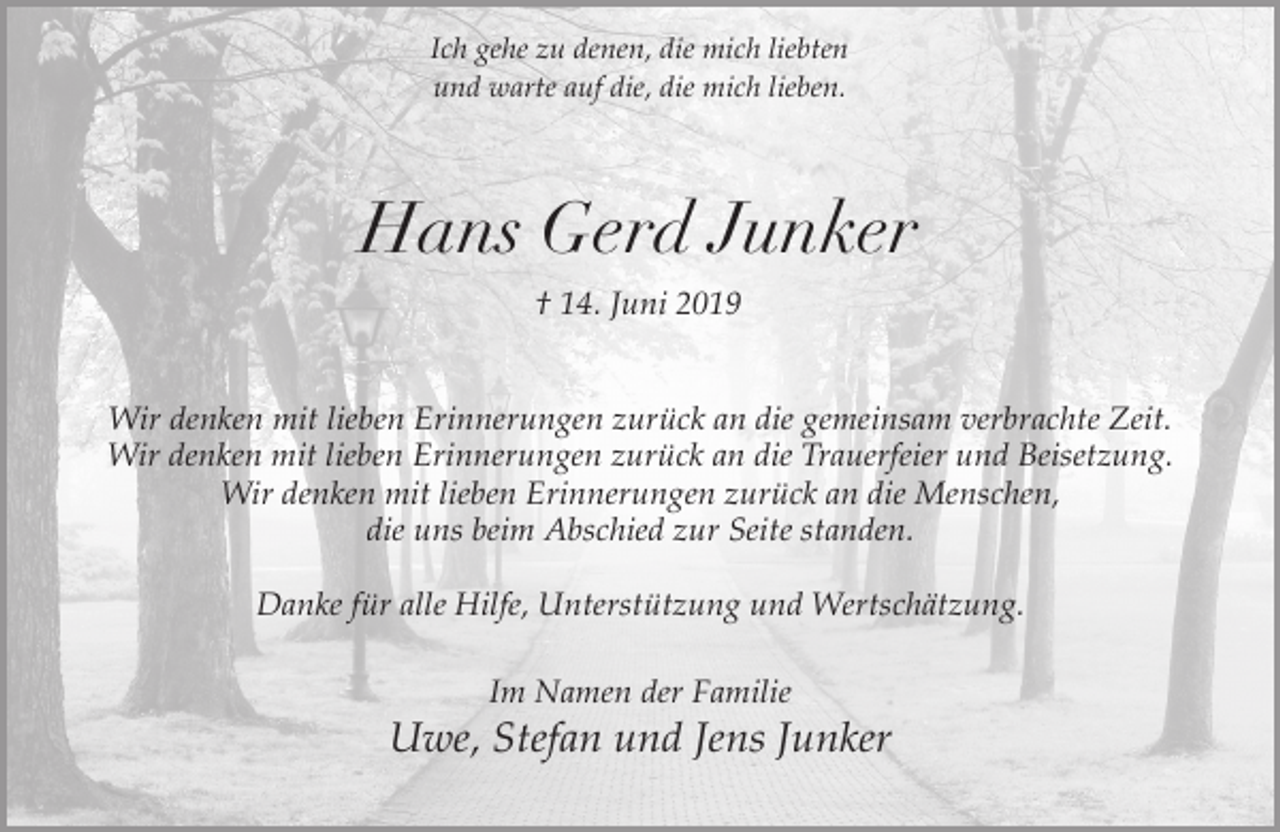 <p>Ich gehe zu denen, die mich liebten<br />und warte auf die, die mich lieben.</p><p>Hans Gerd Junker<br />† 14. Juni 2019<br />Wir denken mit lieben Erinnerungen zurück an die gemeinsam verbrachte Zeit.<br />Wir denken mit lieben Erinnerungen zurück an die Trauerfeier und Beisetzung.<br />Wir denken mit lieben Erinnerungen zurück an die Menschen,<br />die uns beim Abschied zur Seite standen.<br />Danke für alle Hilfe, Unterstützung und Wertschätzung.<br />Im Namen der Familie</p><p>Uwe, Stefan und Jens Junker</p>