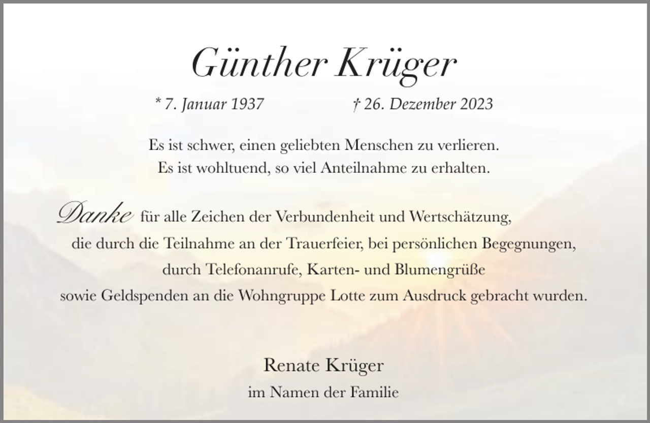 <p>Günther Krüger<br />* 7. Januar 1937</p><p>† 26. Dezember 2023</p><p>Es ist schwer, einen geliebten Menschen zu verlieren.<br />Es ist wohltuend, so viel Anteilnahme zu erhalten.</p><p>Danke</p><p>für alle Zeichen der Verbundenheit und Wertschätzung,</p><p>die durch die Teilnahme an der Trauerfeier, bei persönlichen Begegnungen,<br />durch Telefonanrufe, Karten- und Blumengrüße</p><p>sowie Geldspenden an die Wohngruppe Lotte zum Ausdruck gebracht wurden.</p><p>Renate Krüger<br />im Namen der Familie</p>