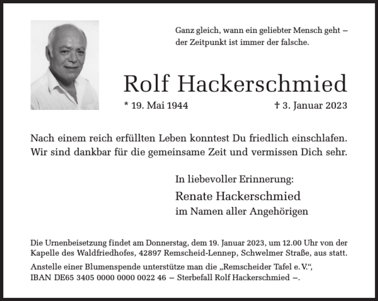 <p>Ganz gleich, wann ein geliebter Mensch geht –<br />der Zeitpunkt ist immer der falsche.</p><p>Rolf Hackerschmied</p><p>* 19. Mai 1944</p><p>† 3. Januar 2023</p><p>Nach einem reich erfüllten Leben konntest Du friedlich einschlafen.<br />Wir sind dankbar für die gemeinsame Zeit und vermissen Dich sehr.<br />In liebevoller Erinnerung:</p><p>Renate Hackerschmied<br />im Namen aller Angehörigen<br />Die Urnenbeisetzung findet am Donnerstag, dem 19. Januar 2023, um 12.00 Uhr von der<br />Kapelle des Waldfriedhofes, 42897 Remscheid-Lennep, Schwelmer Straße, aus statt.<br />Anstelle einer Blumenspende unterstütze man die „Remscheider Tafel e. V.“,<br />IBAN DE65 3405 0022 46 – Sterbefall Rolf Hackerschmied –.</p>