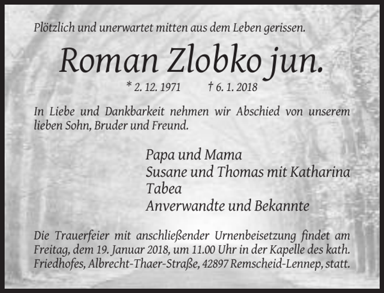 <p>Plötzlich und unerwartet mitten aus dem Leben gerissen.</p><p>Roman Zlobko jun.<br />* 2. 12. 1971</p><p>† 6. 1. 2018</p><p>In Liebe und Dankbarkeit nehmen wir Abschied von unserem<br />lieben Sohn, Bruder und Freund.</p><p>Papa und Mama<br />Susane und Thomas mit Katharina<br />Tabea<br />Anverwandte und Bekannte<br />Die Trauerfeier mit anschließender Urnenbeisetzung findet am<br />Freitag, dem 19. Januar 2018, um 11.00 Uhr in der Kapelle des kath.<br />Friedhofes, Albrecht-Thaer-Straße, 42897 Remscheid-Lennep, statt.</p>