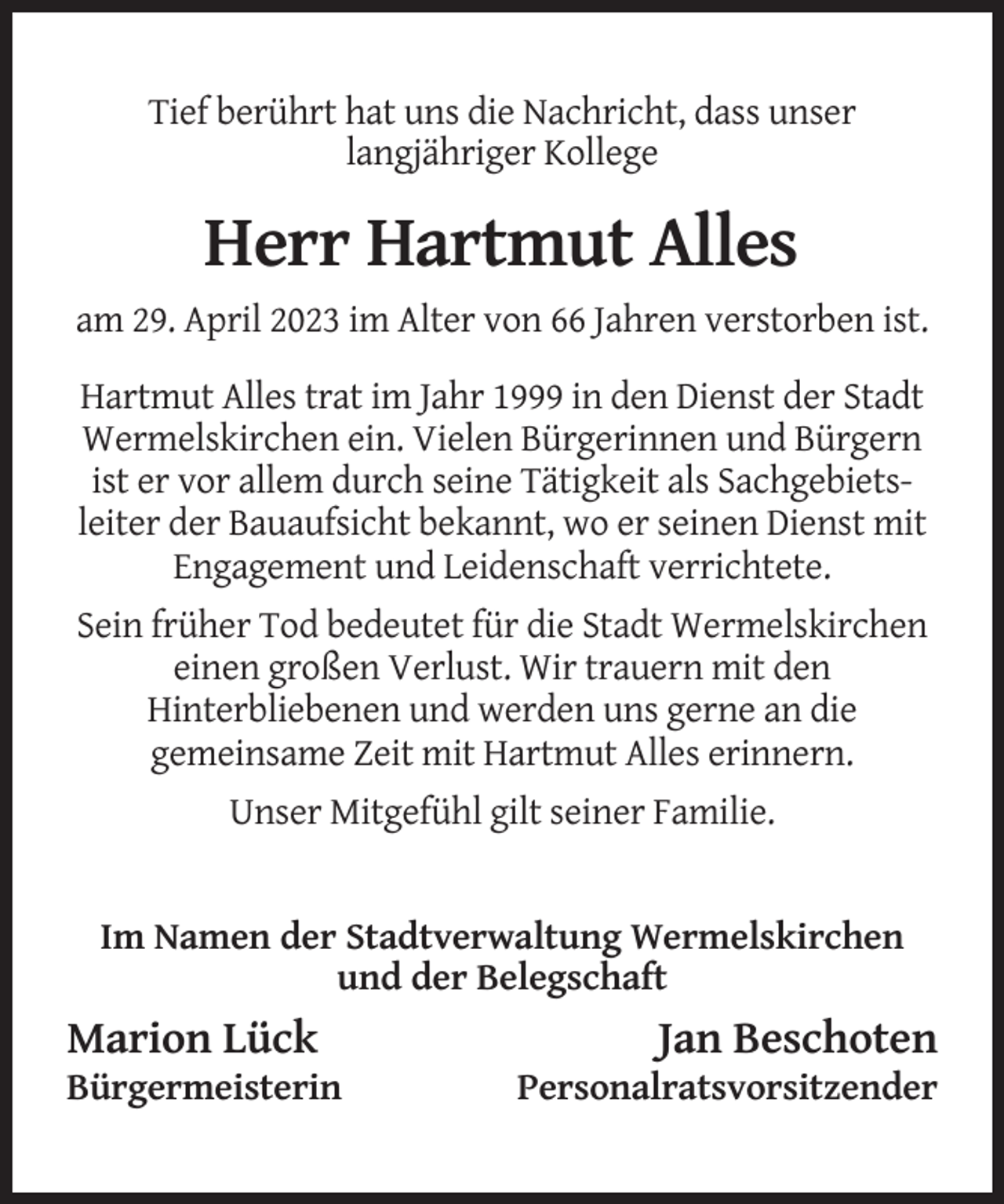<p>Tief berührt hat uns die Nachricht, dass unser<br />langjähriger Kollege</p><p>Herr Hartmut Alles<br />am 29. April 2023 im Alter von 66 Jahren verstorben ist.<br />Hartmut Alles trat im Jahr 1999 in den Dienst der Stadt<br />Wermelskirchen ein. Vielen Bürgerinnen und Bürgern<br />ist er vor allem durch seine Tätigkeit als Sachgebietsleiter der Bauaufsicht bekannt, wo er seinen Dienst mit<br />Engagement und Leidenschaft verrichtete.<br />Sein früher Tod bedeutet für die Stadt Wermelskirchen<br />einen großen Verlust. Wir trauern mit den<br />Hinterbliebenen und werden uns gerne an die<br />gemeinsame Zeit mit Hartmut Alles erinnern.<br />Unser Mitgefühl gilt seiner Familie.</p><p>Im Namen der Stadtverwaltung Wermelskirchen<br />und der Belegschaft</p><p>Marion Lück<br />Bürgermeisterin</p><p>Jan Beschoten<br />Personalratsvorsitzender</p>