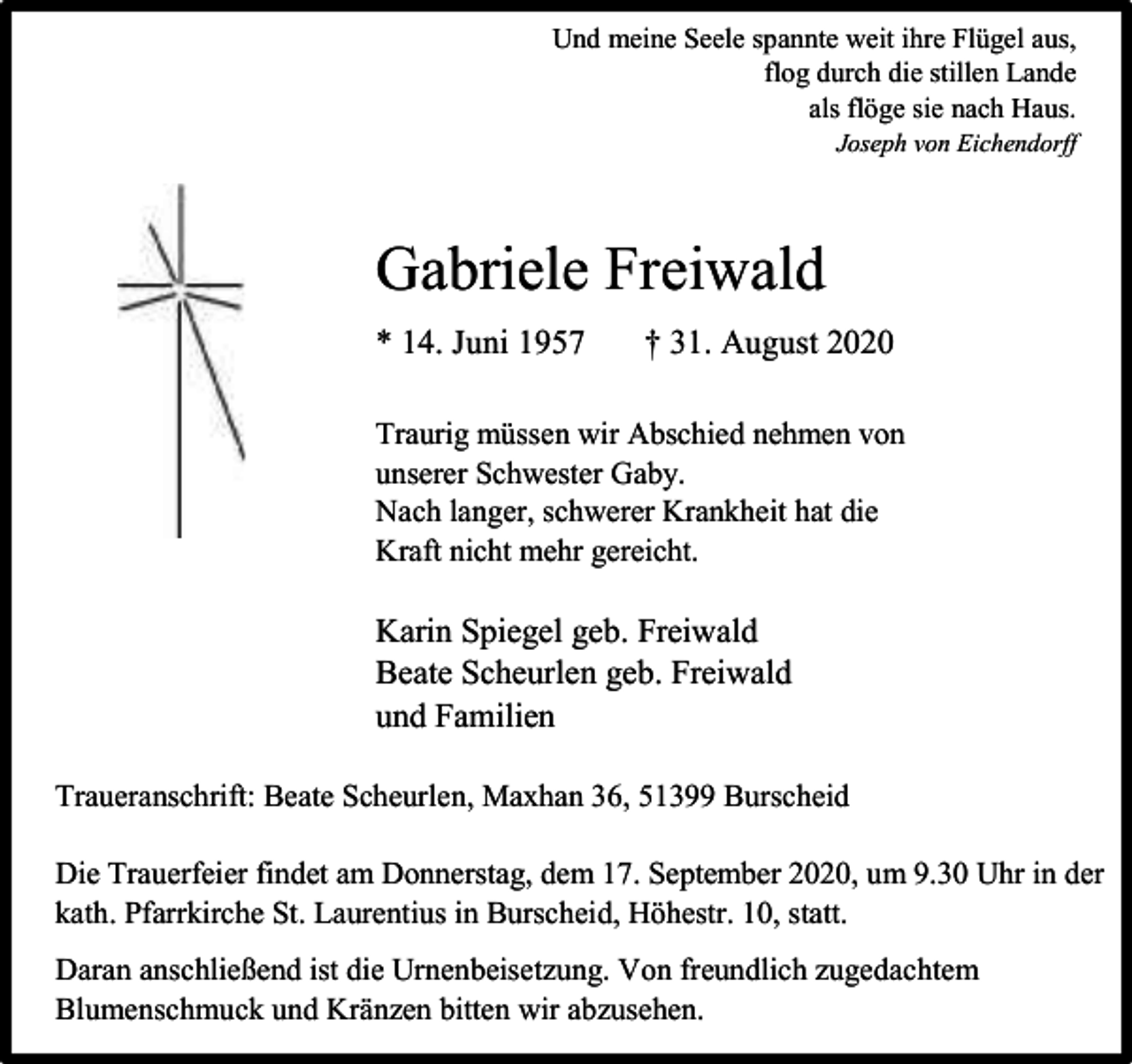 <p>Und meine Seele spannte weit ihre Flügel aus,<br />flog durch die stillen Lande<br />als flöge sie nach Haus.</p><p>Joseph von Eichendorff</p><p>Gabriele Freiwald<br />* 14. Juni 1957</p><p>† 31. August 2020</p><p>Traurig müssen wir Abschied nehmen von<br />unserer Schwester Gaby.<br />Nach langer, schwerer Krankheit hat die<br />Kraft nicht mehr gereicht.</p><p>Karin Spiegel geb. Freiwald<br />Beate Scheurlen geb. Freiwald<br />und Familien<br />Traueranschrift: Beate Scheurlen, Maxhan 36, 51399 Burscheid<br />Die Trauerfeier findet am Donnerstag, dem 17. September 2020, um 9.30 Uhr in der<br />kath. Pfarrkirche St. Laurentius in Burscheid, Höhestr. 10, statt.<br />Daran anschließend ist die Urnenbeisetzung. Von freundlich zugedachtem<br />Blumenschmuck und Kränzen bitten wir abzusehen.</p>