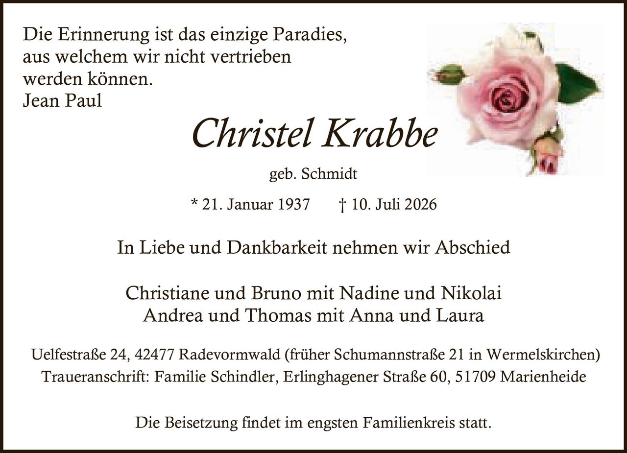 <p><i>Die Erinnerung ist das einzige Paradies,<br/>aus welchem wir nicht vertrieben<br/>werden können.<br/>Jean Paul</i></p><p><strong>In Liebe und Dankbarkeit nehmen wir Abschied</strong></p><p>Christel Krabbe<br/>geb. Schmidt<br/>* 21. Januar 1937 † 10. Juli 2026</p><p>Christiane und Bruno mit Nadine und Nikolai<br/>Andrea und Thomas mit Anna und Laura</p><p>Uelfestraße 24, 42477 Radevormwald (früher Schumannstraße 21 in Wermelskirchen)<br/>Traueranschrift: Familie Schindler, Erlinghagener Straße 60, 51709 Marienheide</p><p>Die Beisetzung findet im engsten Familienkreis statt.</p>