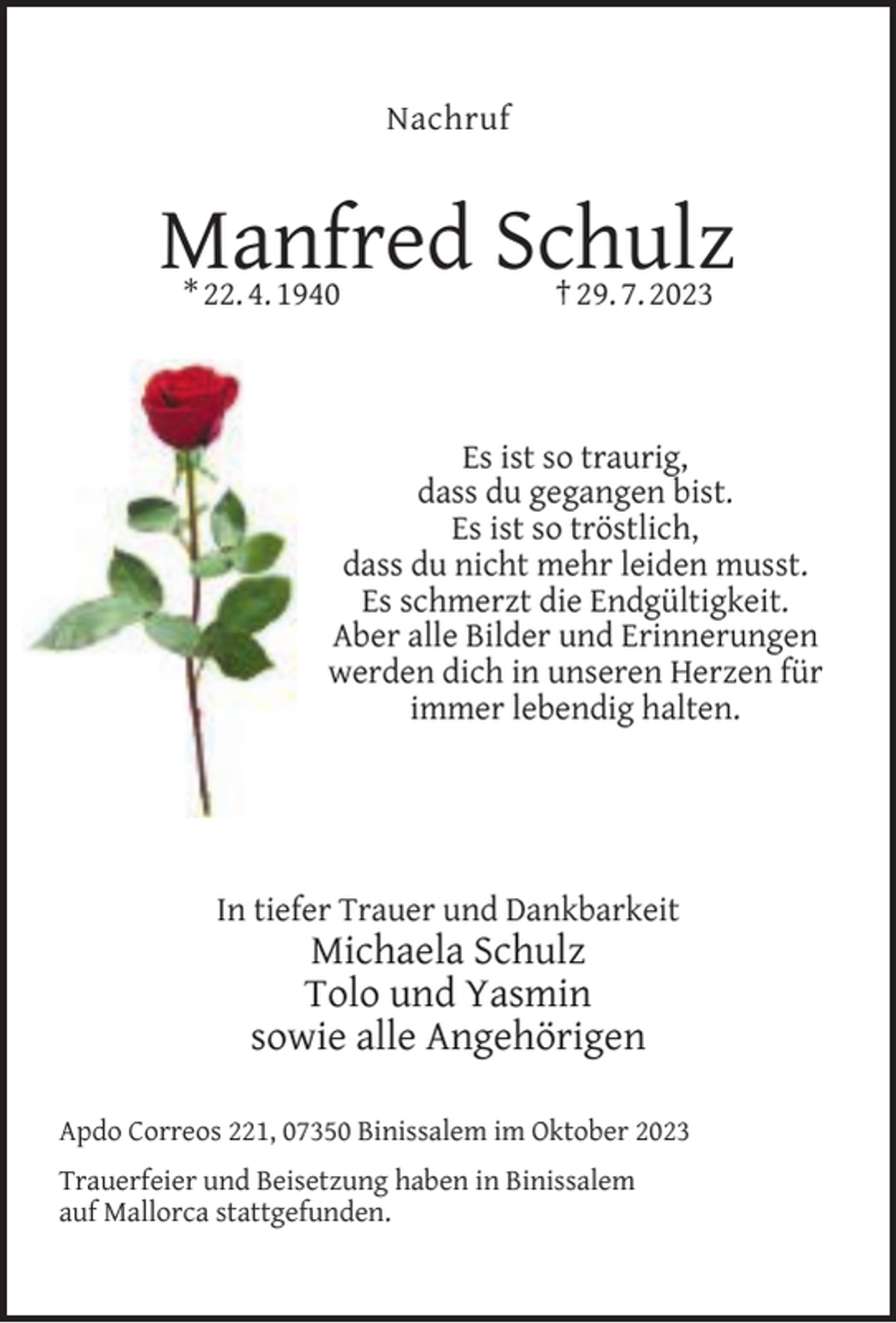 <p>Nachruf</p><p>Manfred Schulz<br />* 22. 4. 1940</p><p>† 29. 7. 2023</p><p>Es ist so traurig,<br />dass du gegangen bist.<br />Es ist so tröstlich,<br />dass du nicht mehr leiden musst.<br />Es schmerzt die Endgültigkeit.<br />Aber alle Bilder und Erinnerungen<br />werden dich in unseren Herzen für<br />immer lebendig halten.</p><p>In tiefer Trauer und Dankbarkeit</p><p>Michaela Schulz<br />Tolo und Yasmin<br />sowie alle Angehörigen</p><p>Apdo Correos 221, 07350 Binissalem im Oktober 2023<br />Trauerfeier und Beisetzung haben in Binissalem<br />auf Mallorca stattgefunden.</p>