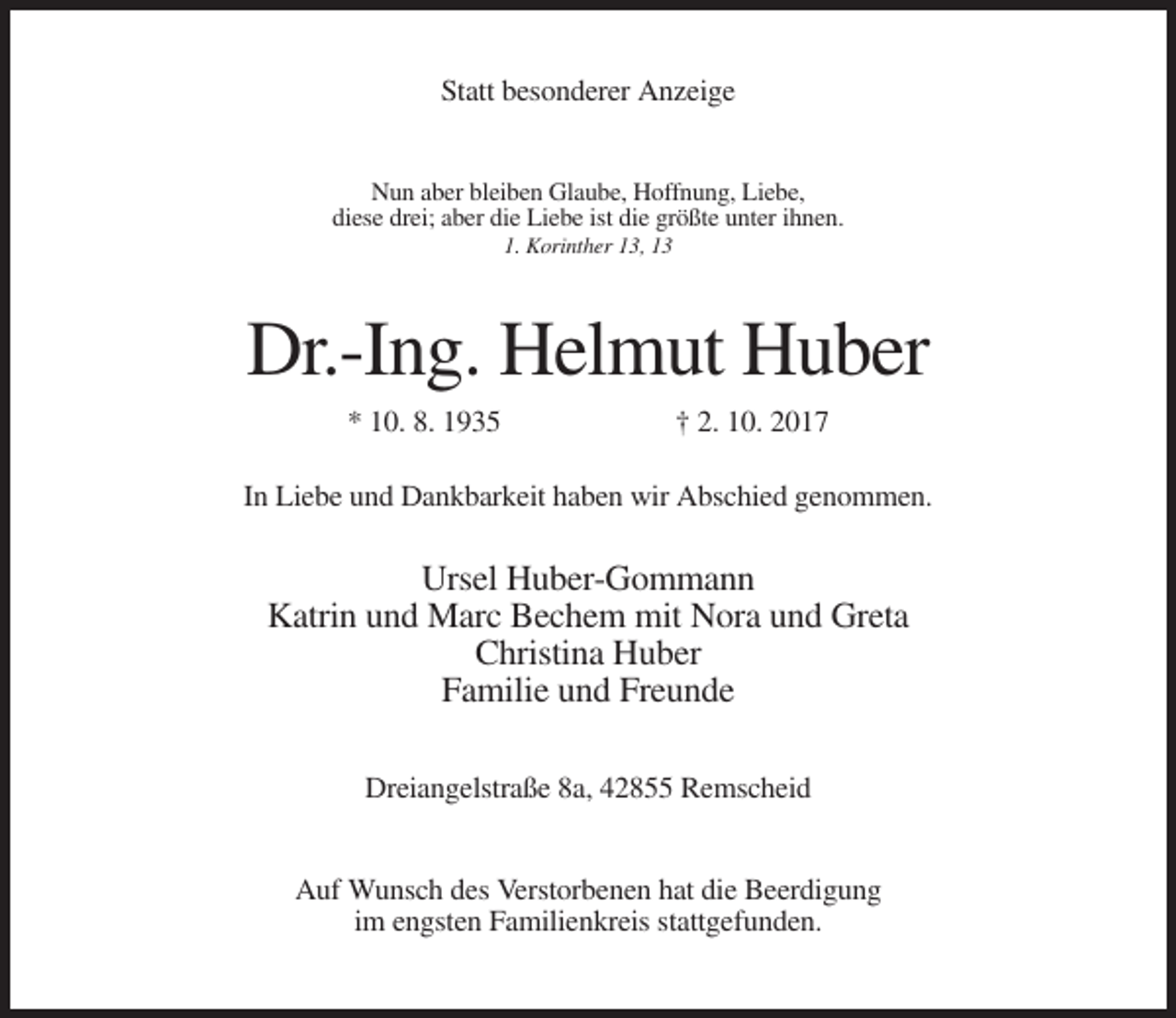 <p>Statt besonderer Anzeige<br />Nun aber bleiben Glaube, Hoffnung, Liebe,<br />diese drei; aber die Liebe ist die größte unter ihnen.<br />1. Korinther 13, 13</p><p>Dr.-Ing. Helmut Huber<br />* 10. 8. 1935</p><p>† 2. 10. 2017</p><p>In Liebe und Dankbarkeit haben wir Abschied genommen.</p><p>Ursel Huber-Gommann<br />Katrin und Marc Bechem mit Nora und Greta<br />Christina Huber<br />Familie und Freunde<br />Dreiangelstraße 8a, 42855 Remscheid<br />Auf Wunsch des Verstorbenen hat die Beerdigung<br />im engsten Familienkreis stattgefunden.</p>