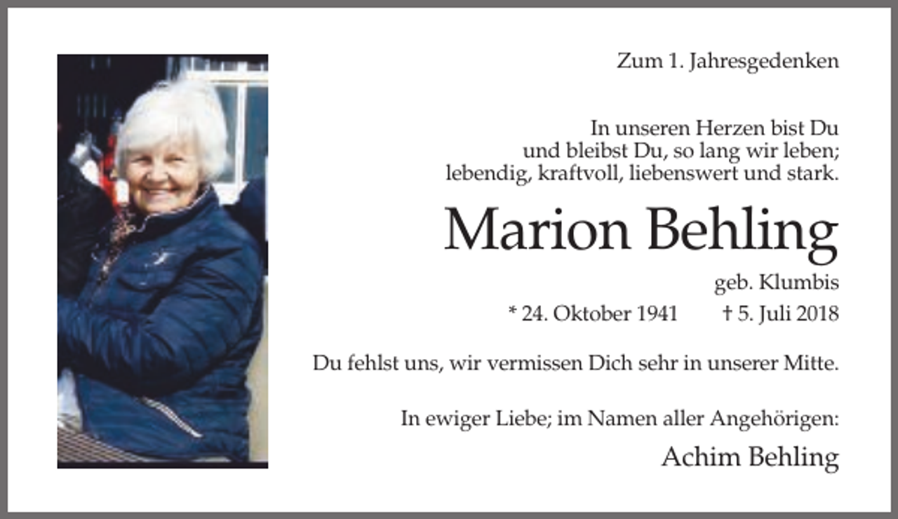 <p>Zum 1. Jahresgedenken<br />In unseren Herzen bist Du<br />und bleibst Du, so lang wir leben;<br />lebendig, kraftvoll, liebenswert und stark.</p><p>Marion Behling<br />* 24. Oktober 1941</p><p>geb. Klumbis<br />† 5. Juli 2018</p><p>Du fehlst uns, wir vermissen Dich sehr in unserer Mitte.<br />In ewiger Liebe; im Namen aller Angehörigen:</p><p>Achim Behling</p>