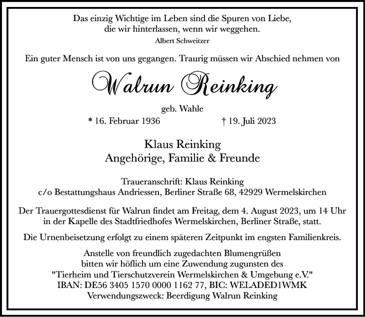 <p>Das einzig Wichtige im Leben sind die Spuren von Liebe,<br />die wir hinterlassen, wenn wir weggehen.<br />Albert Schweitzer</p><p>Ein guter Mensch ist von uns gegangen. Traurig müssen wir Abschied nehmen von</p><p>Walrun Reinking<br />geb. Wahle<br />* 16. Februar 1936</p><p>† 19. Juli 2023</p><p>Klaus Reinking<br />Angehörige, Familie &amp; Freunde<br />Traueranschrift: Klaus Reinking<br />c/o Bestattungshaus Andriessen, Berliner Straße 68, 42929 Wermelskirchen<br />Der Trauergottesdienst für Walrun findet am Freitag, dem 4. August 2023, um 14 Uhr<br />in der Kapelle des Stadtfriedhofes Wermelskirchen, Berliner Straße, statt.<br />Die Urnenbeisetzung erfolgt zu einem späteren Zeitpunkt im engsten Familienkreis.<br />Anstelle von freundlich zugedachten Blumengrüßen<br />bitten wir höflich um eine Zuwendung zugunsten des<br />"Tierheim und Tierschutzverein Wermelskirchen &amp; Umgebung e.V."<br />IBAN: DE56 3405 157000 1162 77, BIC: WELADED1WMK<br />Verwendungszweck: Beerdigung Walrun Reinking</p>