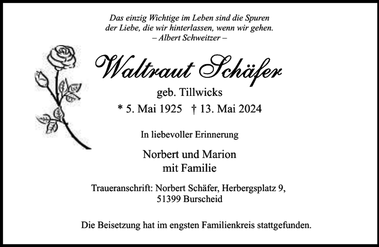 <p>Das einzig Wichtige im Leben sind die Spuren<br />der Liebe, die wir hinterlassen, wenn wir gehen.<br />– Albert Schweitzer –</p><p>geb. Tillwicks<br />* 5. Mai 1925 † 13. Mai 2024<br />In liebevoller Erinnerung</p><p>Norbert und Marion<br />mit Familie<br />Traueranschrift: Norbert Schäfer, Herbergsplatz 9,<br />51399 Burscheid<br />Die Beisetzung hat im engsten Familienkreis stattgefunden.</p>
