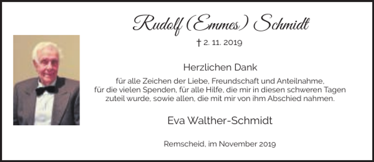 <p>Rudolf (Emmes) Schmidt<br />† 2. 11. 2019</p><p>Herzlichen Dank<br />für alle Zeichen der Liebe, Freundschaft und Anteilnahme,<br />für die vielen Spenden, für alle Hilfe, die mir in diesen schweren Tagen<br />zuteil wurde, sowie allen, die mit mir von ihm Abschied nahmen.</p><p>Eva Walther-Schmidt<br />Remscheid, im November 2019</p>