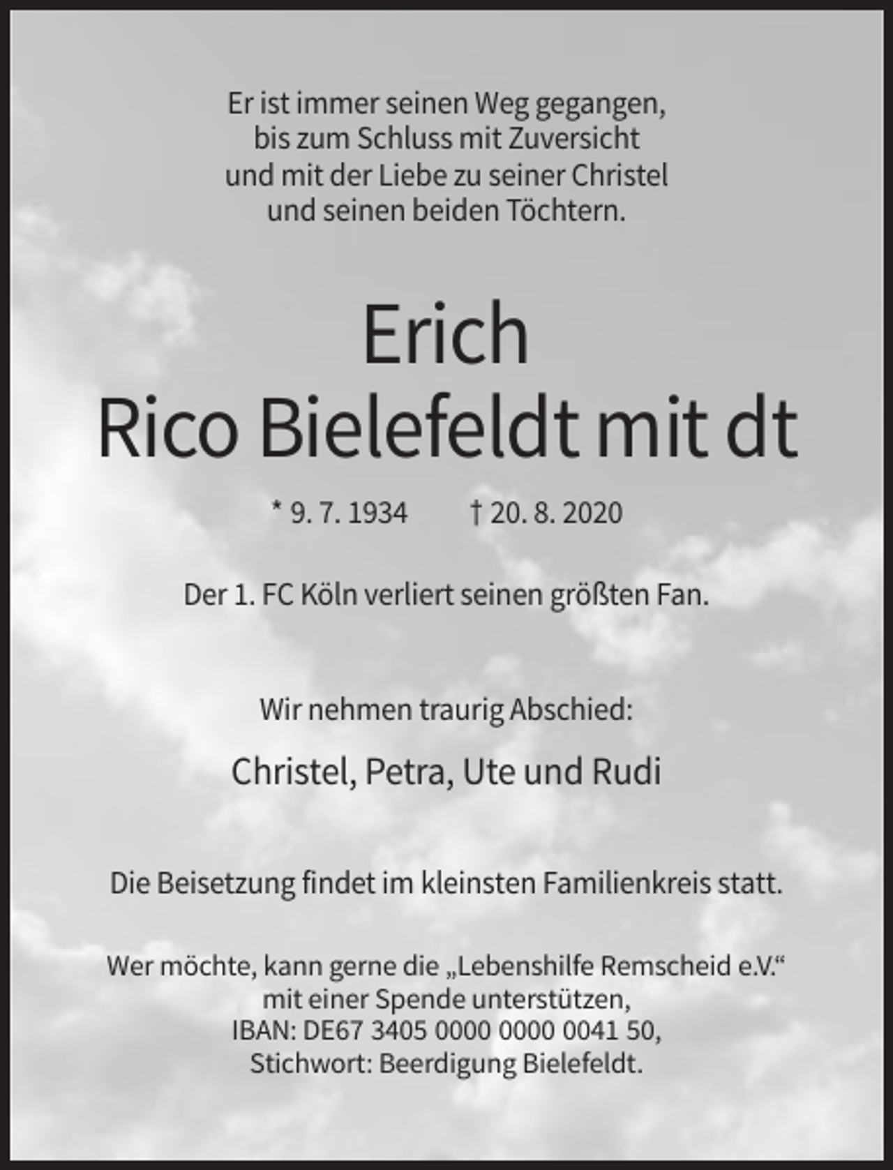 <p>Er ist immer seinen Weg gegangen,<br />bis zum Schluss mit Zuversicht<br />und mit der Liebe zu seiner Christel<br />und seinen beiden Töchtern.</p><p>Erich<br />Rico Bielefeldt mit dt<br />* 9. 7. 1934</p><p>† 20. 8. 2020</p><p>Der 1. FC Köln verliert seinen größten Fan.</p><p>Wir nehmen traurig Abschied:</p><p>Christel, Petra, Ute und Rudi<br />Die Beisetzung findet im kleinsten Familienkreis statt.<br />Wer möchte, kann gerne die „Lebenshilfe Remscheid e.V.“<br />mit einer Spende unterstützen,<br />IBAN: DE67 3405 0041 50,<br />Stichwort: Beerdigung Bielefeldt.</p>