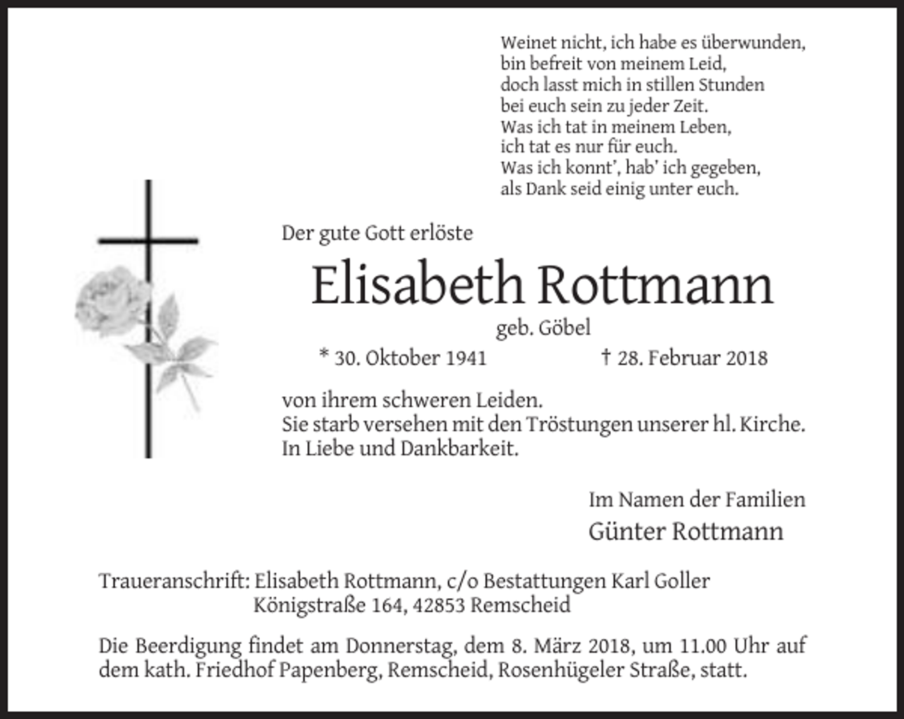 <p>Weinet nicht, ich habe es überwunden,<br />bin befreit von meinem Leid,<br />doch lasst mich in stillen Stunden<br />bei euch sein zu jeder Zeit.<br />Was ich tat in meinem Leben,<br />ich tat es nur für euch.<br />Was ich konnt’, hab’ ich gegeben,<br />als Dank seid einig unter euch.</p><p>Der gute Gott erlöste</p><p>Elisabeth Rottmann<br />geb. Göbel<br />* 30. Oktober 1941</p><p>† 28. Februar 2018</p><p>von ihrem schweren Leiden.<br />Sie starb versehen mit den Tröstungen unserer hl. Kirche.<br />In Liebe und Dankbarkeit.<br />Im Namen der Familien</p><p>Günter Rottmann<br />Traueranschrift: Elisabeth Rottmann, c/o Bestattungen Karl Goller<br />Königstraße 164, 42853 Remscheid<br />Die Beerdigung findet am Donnerstag, dem 8. März 2018, um 11.00 Uhr auf<br />dem kath. Friedhof Papenberg, Remscheid, Rosenhügeler Straße, statt.</p>