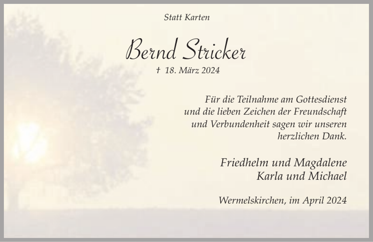 <p>Statt Karten</p><p>Bernd Stricker<br />† 18. März 2024</p><p>Für die Teilnahme am Gottesdienst<br />und die lieben Zeichen der Freundschaft<br />und Verbundenheit sagen wir unseren<br />herzlichen Dank.</p><p>Friedhelm und Magdalene<br />Karla und Michael<br />Wermelskirchen, im April 2024</p>