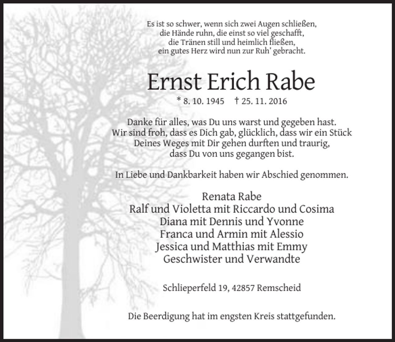 <p>Es ist so schwer, wenn sich zwei Augen schließen,<br />die Hände ruhn, die einst so viel geschafft,<br />die Tränen still und heimlich fließen,<br />ein gutes Herz wird nun zur Ruh’ gebracht.</p><p>Ernst Erich Rabe<br />* 8. 10. 1945 † 25. 11. 2016<br />Danke für alles, was Du uns warst und gegeben hast.<br />Wir sind froh, dass es Dich gab, glücklich, dass wir ein Stück<br />Deines Weges mit Dir gehen durften und traurig,<br />dass Du von uns gegangen bist.<br />In Liebe und Dankbarkeit haben wir Abschied genommen.</p><p>Renata Rabe<br />Ralf und Violetta mit Riccardo und Cosima<br />Diana mit Dennis und Yvonne<br />Franca und Armin mit Alessio<br />Jessica und Matthias mit Emmy<br />Geschwister und Verwandte<br />Schlieperfeld 19, 42857 Remscheid<br />Die Beerdigung hat im engsten Kreis stattgefunden.</p>