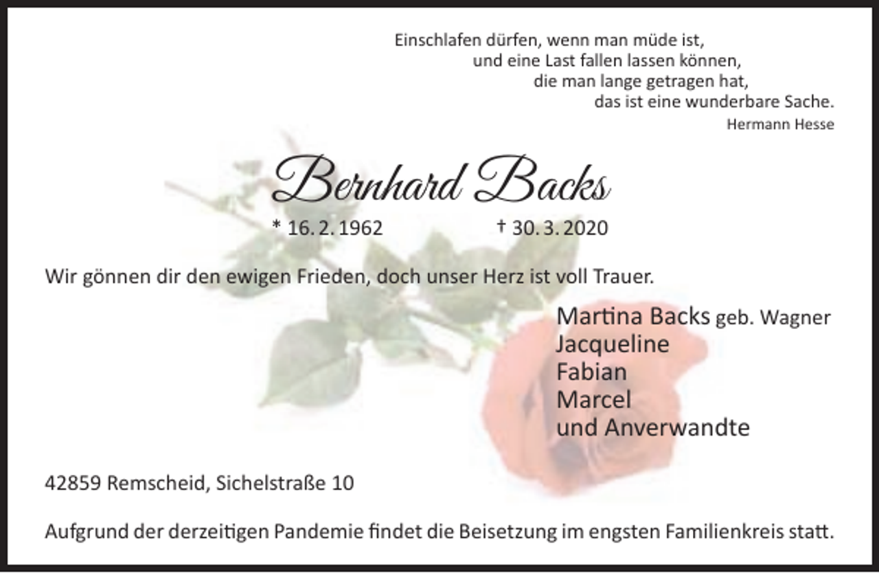 <p>Einschlafen dürfen, wenn man müde ist,<br />und eine Last fallen lassen können,<br />die man lange getragen hat,<br />das ist eine wunderbare Sache.<br />Hermann Hesse</p><p>Bernhard Backs</p><p>* 16. 2. 1962</p><p>† 30. 3. 2020</p><p>Wir gönnen dir den ewigen Frieden, doch unser Herz ist voll Trauer.</p><p>Martina Backs geb. Wagner<br />Jacqueline<br />Fabian<br />Marcel<br />und Anverwandte<br />42859 Remscheid, Sichelstraße 10<br />Aufgrund der derzeitigen Pandemie ﬁndet die Beisetzung im engsten Familienkreis statt.</p>