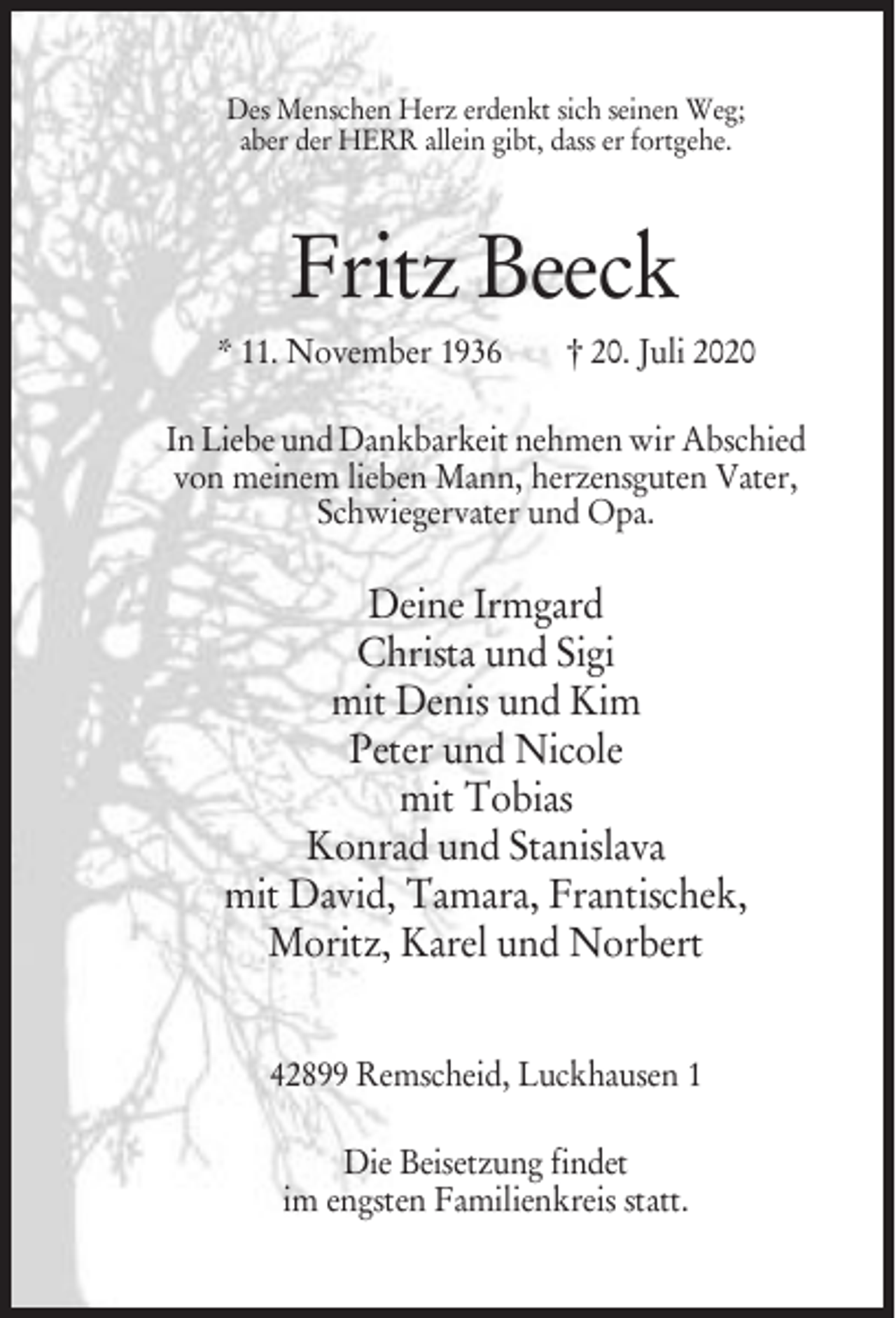 <p>Des Menschen Herz erdenkt sich seinen Weg;<br />aber der HERR allein gibt, dass er fortgehe.</p><p>Fritz Beeck<br />* 11. November 1936</p><p>† 20. Juli 2020</p><p>In Liebe und Dankbarkeit nehmen wir Abschied<br />von meinem lieben Mann, herzensguten Vater,<br />Schwiegervater und Opa.</p><p>Deine Irmgard<br />Christa und Sigi<br />mit Denis und Kim<br />Peter und Nicole<br />mit Tobias<br />Konrad und Stanislava<br />mit David, Tamara, Frantischek,<br />Moritz, Karel und Norbert<br />42899 Remscheid, Luckhausen 1<br />Die Beisetzung findet<br />im engsten Familienkreis statt.</p>