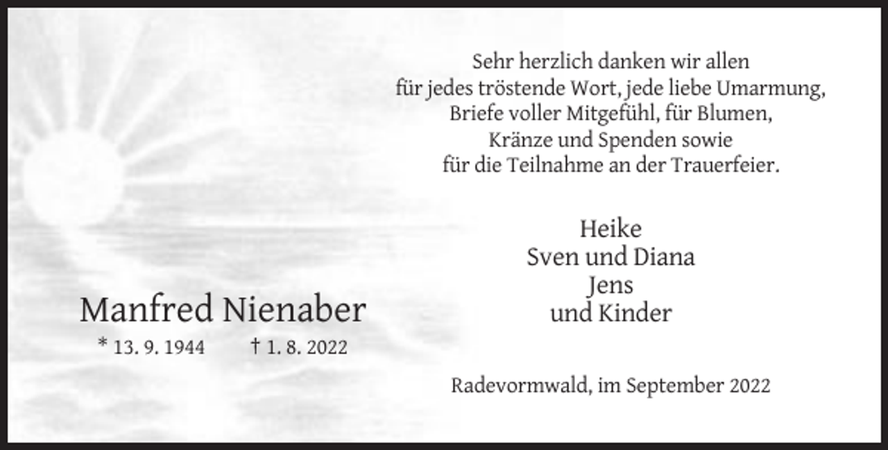 <p>Sehr herzlich danken wir allen<br />für jedes tröstende Wort, jede liebe Umarmung,<br />Briefe voller Mitgefühl, für Blumen,<br />Kränze und Spenden sowie<br />für die Teilnahme an der Trauerfeier.</p><p>Manfred Nienaber<br />* 13. 9. 1944</p><p>Heike<br />Sven und Diana<br />Jens<br />und Kinder</p><p>† 1. 8. 2022<br />Radevormwald, im September 2022</p>