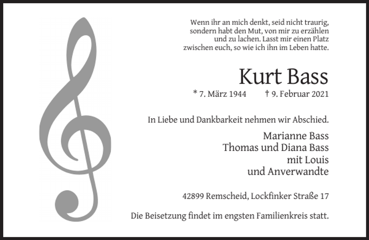 <p>Wenn ihr an mich denkt, seid nicht traurig,<br />sondern habt den Mut, von mir zu erzählen<br />und zu lachen. Lasst mir einen Platz<br />zwischen euch, so wie ich ihn im Leben hatte.</p><p>Kurt Bass<br />* 7. März 1944</p><p>† 9. Februar 2021</p><p>In Liebe und Dankbarkeit nehmen wir Abschied.</p><p>Marianne Bass<br />Thomas und Diana Bass<br />mit Louis<br />und Anverwandte<br />42899 Remscheid, Lockfinker Straße 17<br />Die Beisetzung findet im engsten Familienkreis statt.</p>