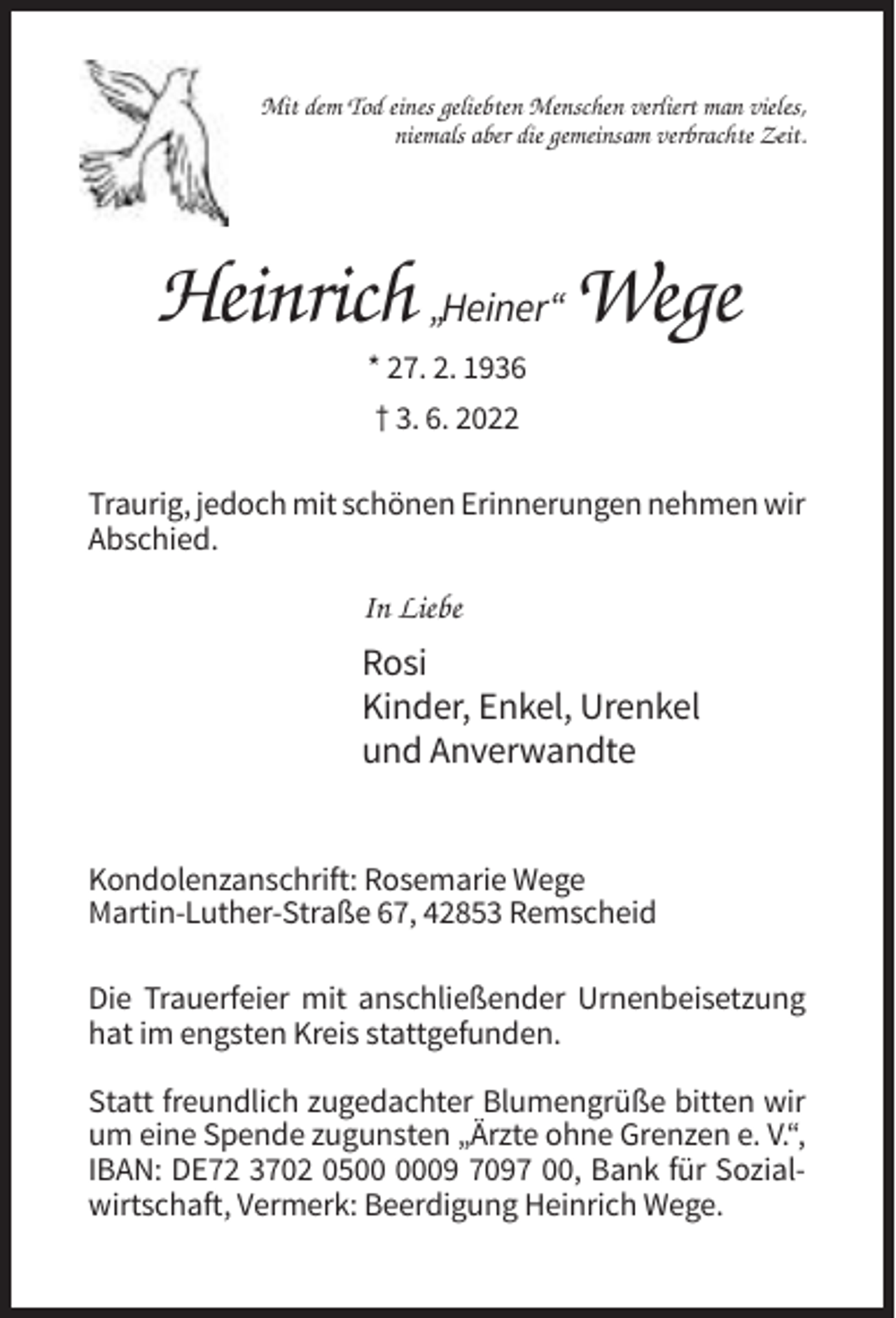 <p>Mit dem Tod eines geliebten Menschen verliert man vieles,<br />niemals aber die gemeinsam verbrachte Zeit.</p><p>Heinrich „Heiner“ Wege<br />* 27. 2. 1936<br />† 3. 6. 2022<br />Traurig, jedoch mit schönen Erinnerungen nehmen wir<br />Abschied.</p><p>In Liebe</p><p>Rosi<br />Kinder, Enkel, Urenkel<br />und Anverwandte<br />Kondolenzanschrift: Rosemarie Wege<br />Martin-Luther-Straße 67, 42853 Remscheid<br />Die Trauerfeier mit anschließender Urnenbeisetzung<br />hat im engsten Kreis stattgefunden.<br />Statt freundlich zugedachter Blumengrüße bitten wir<br />um eine Spende zugunsten „Ärzte ohne Grenzen e. V.“,<br />IBAN: DE72 3702 0509 7097 00, Bank für Sozialwirtschaft, Vermerk: Beerdigung Heinrich Wege.</p>