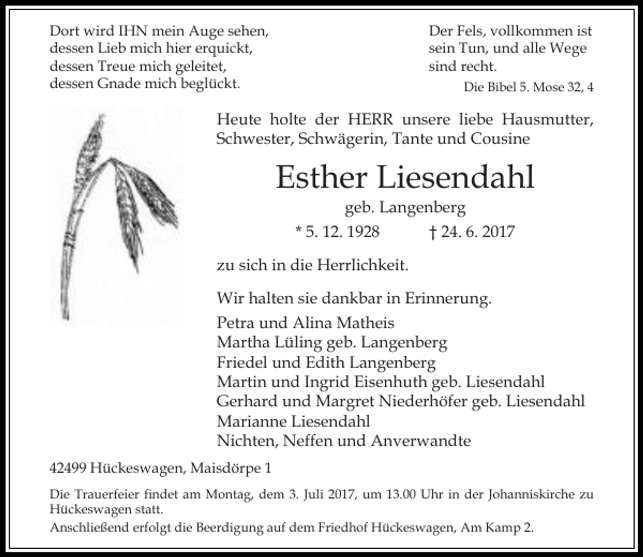 <p>Dort wird IHN mein Auge sehen,<br />dessen Lieb mich hier erquickt,<br />dessen Treue mich geleitet,<br />dessen Gnade mich beglückt.</p><p>Der Fels, vollkommen ist<br />sein Tun, und alle Wege<br />sind recht.<br />Die Bibel 5. Mose 32, 4</p><p>Heute holte der HERR unsere liebe Hausmutter,<br />Schwester, Schwägerin, Tante und Cousine</p><p>Esther Liesendahl<br />geb. Langenberg<br />* 5. 12. 1928<br />† 24. 6. 2017</p><p>zu sich in die Herrlichkeit.<br />Wir halten sie dankbar in Erinnerung.<br />Petra und Alina Matheis<br />Martha Lüling geb. Langenberg<br />Friedel und Edith Langenberg<br />Martin und Ingrid Eisenhuth geb. Liesendahl<br />Gerhard und Margret Niederhöfer geb. Liesendahl<br />Marianne Liesendahl<br />Nichten, Neffen und Anverwandte<br />42499 Hückeswagen, Maisdörpe 1<br />Die Trauerfeier findet am Montag, dem 3. Juli 2017, um 13.00 Uhr in der Johanniskirche zu<br />Hückeswagen statt.<br />Anschließend erfolgt die Beerdigung auf dem Friedhof Hückeswagen, Am Kamp 2.</p>