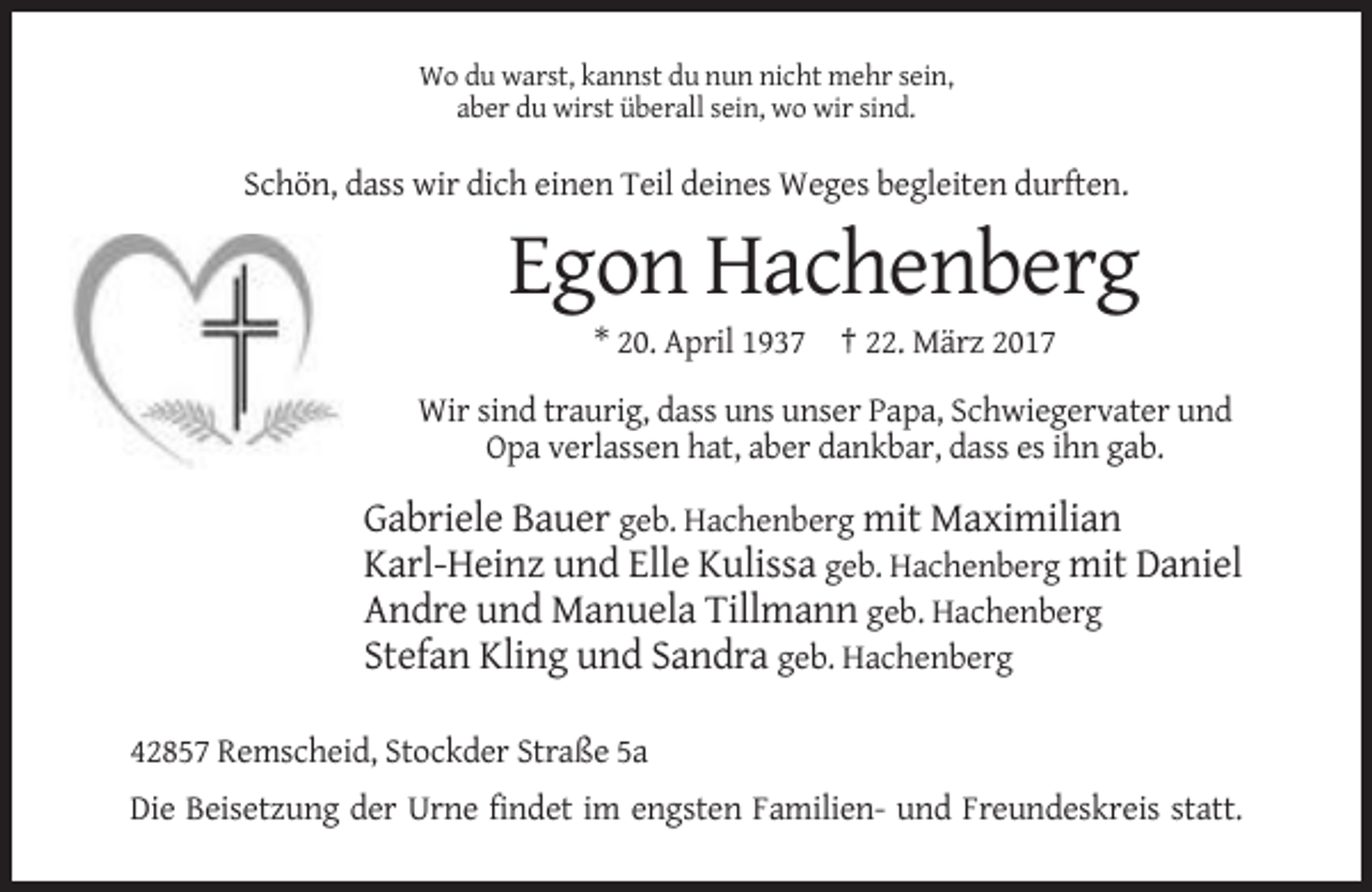 <p>Wo du warst, kannst du nun nicht mehr sein,<br />aber du wirst überall sein, wo wir sind.</p><p>Schön, dass wir dich einen Teil deines Weges begleiten durften.</p><p>Egon Hachenberg<br />* 20. April 1937 † 22. März 2017<br />Wir sind traurig, dass uns unser Papa, Schwiegervater und<br />Opa verlassen hat, aber dankbar, dass es ihn gab.</p><p>Gabriele Bauer geb. Hachenberg mit Maximilian<br />Karl-Heinz und Elle Kulissa geb. Hachenberg mit Daniel<br />Andre und Manuela Tillmann geb. Hachenberg<br />Stefan Kling und Sandra geb. Hachenberg<br />42857 Remscheid, Stockder Straße 5a<br />Die Beisetzung der Urne findet im engsten Familien- und Freundeskreis statt.</p>