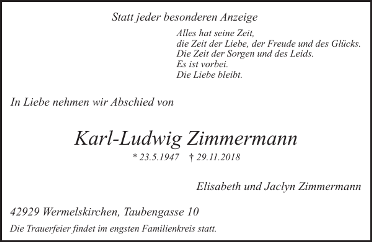 <p>Statt jeder besonderen Anzeige<br />Alles hat seine Zeit,<br />die Zeit der Liebe, der Freude und des Glücks.<br />Die Zeit der Sorgen und des Leids.<br />Es ist vorbei.<br />Die Liebe bleibt.</p><p>In Liebe nehmen wir Abschied von</p><p>Karl-Ludwig Zimmermann<br />* 23.5.1947</p><p>† 29.11.2018</p><p>Elisabeth und Jaclyn Zimmermann<br />42929 Wermelskirchen, Taubengasse 10<br />Die Trauerfeier findet im engsten Familienkreis statt.</p>