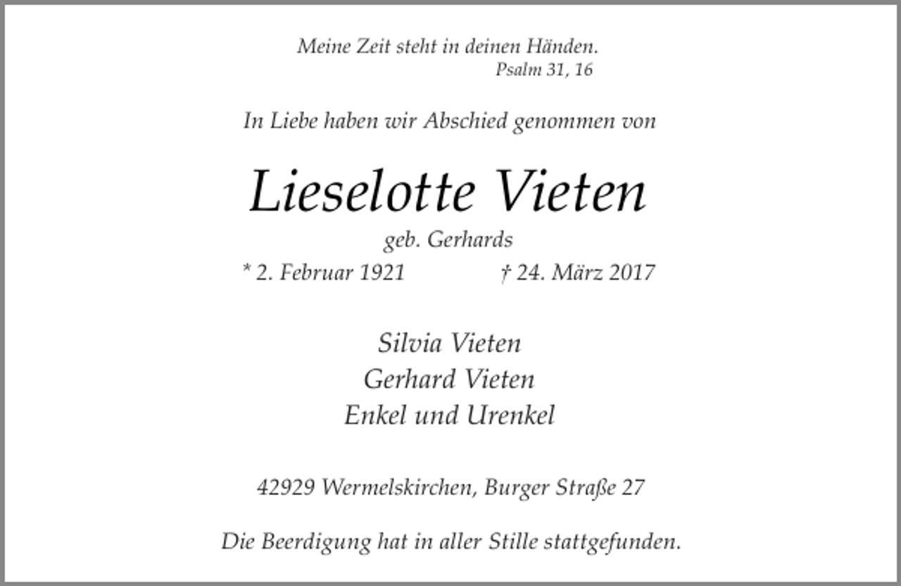 <p>Meine Zeit steht in deinen Händen.<br />Psalm 31, 16</p><p>In Liebe haben wir Abschied genommen von</p><p>Lieselotte Vieten</p><p>geb. Gerhards<br />* 2. Februar 1921<br />† 24. März 2017</p><p>Silvia Vieten<br />Gerhard Vieten<br />Enkel und Urenkel<br />42929 Wermelskirchen, Burger Straße 27<br />Die Beerdigung hat in aller Stille stattgefunden.</p>