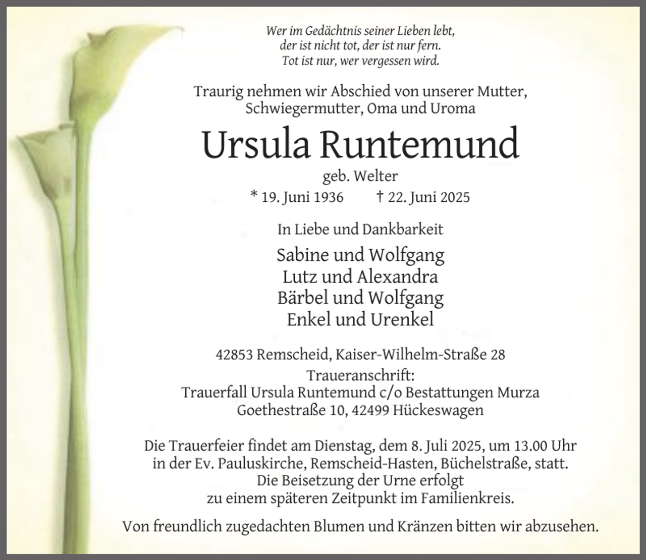 <p>Wer im Gedächtnis seiner Lieben lebt,<br />der ist nicht tot, der ist nur fern.<br />Tot ist nur, wer vergessen wird.</p><p>Traurig nehmen wir Abschied von unserer Mutter,<br />Schwiegermutter, Oma und Uroma</p><p>Ursula Runtemund<br />geb. Welter<br />* 19. Juni 1936<br />† 22. Juni 2025<br />In Liebe und Dankbarkeit</p><p>Sabine und Wolfgang<br />Lutz und Alexandra<br />Bärbel und Wolfgang<br />Enkel und Urenkel<br />42853 Remscheid, Kaiser-Wilhelm-Straße 28<br />Traueranschrift:<br />Trauerfall Ursula Runtemund c/o Bestattungen Murza<br />Goethestraße 10, 42499 Hückeswagen<br />Die Trauerfeier findet am Dienstag, dem 8. Juli 2025, um 13.00 Uhr<br />in der Ev. Pauluskirche, Remscheid-Hasten, Büchelstraße, statt.<br />Die Beisetzung der Urne erfolgt<br />zu einem späteren Zeitpunkt im Familienkreis.<br />Von freundlich zugedachten Blumen und Kränzen bitten wir abzusehen.</p>